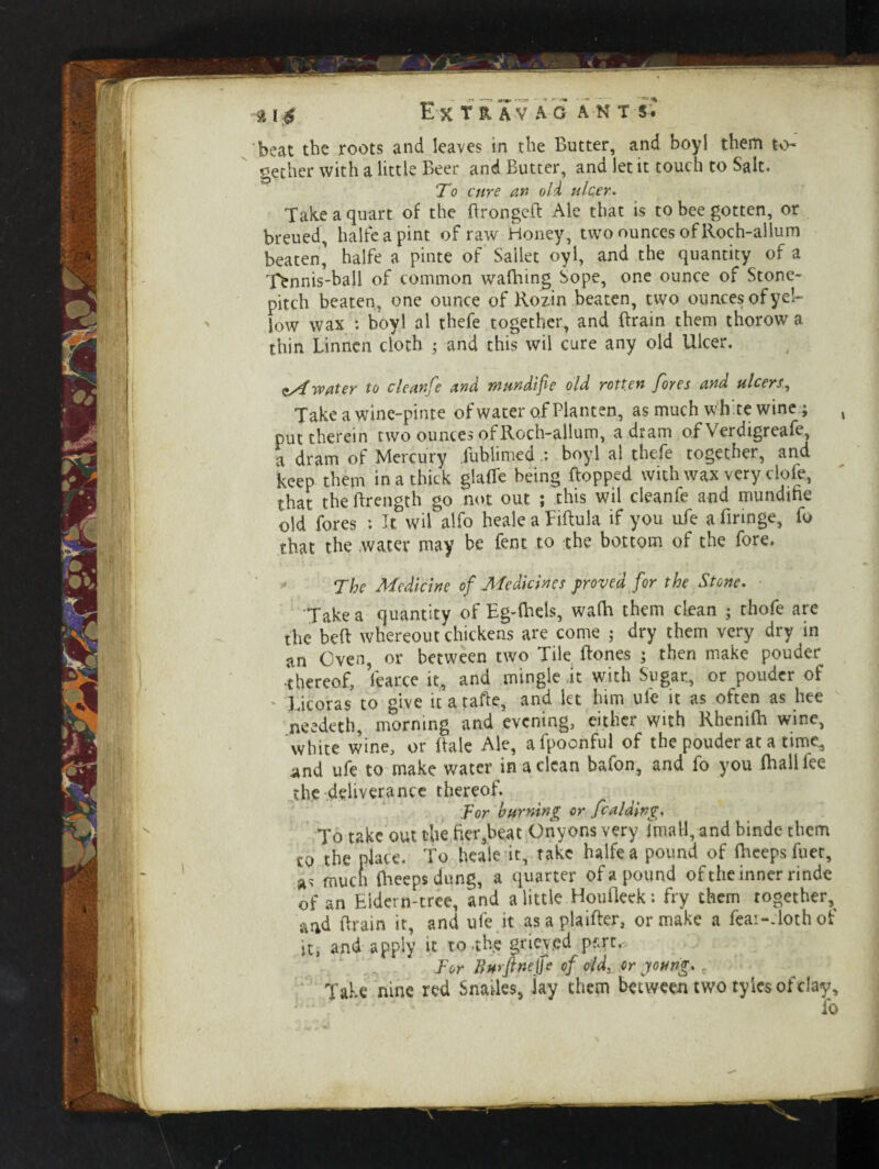 beat the roots and leaves in the Butter, and boyl them to¬ gether with a little Beer and Butter, and let it touch to Salt. To cure an old ulcer. Take a quart of the BrongeB Ale that is to bee gotten, or breued, halfe a pint of raw Honey, two ounces of Roch-allum beaten, halfe a pinte of Sailet oyl, and the quantity of a Tennis-ball of common wafhing Sope, one ounce of Stone- pitch beaten, one ounce of Kozin beaten, two ouncesofyel- fow wax : boyl al thefe together, and Brain them thorow a thin Linnen cloth 5 and this wil cure any old Ulcer. zSt water to clean!e and tnundife old rotten fores and ulcers, Take a wine-pinte of water of Planten, as much whte wine; put therein two ounces of Roch-allum, a dram o.f Verdigreafe, a dram of Mercury fublimedboyl al thefe together, and keep them in a thick glade being Bopped with wax very dole, that the Brength go not out ; this wil deanfe and mundifie old fores : It wil alfo heale a FiRula if you ufe a Bringe, fo that the water may be fent to the bottom of the fore. The Medicine of Medicines proved for the Stone. Take a quantity of Eg-Biels, wafla them clean ; thofe are the beB whereout chickens are come j dry them very dry in an Oven, or between two Tile Bones ; then make pouder •thereof, Wee it, and mingle it with Sugar, or pouder of Licoras to give it a taBe, and let him ufe it as often as hee needed), morning and evening, either with RheniBi wine, white wine, or Bale Ale, afpoenful of the pouder at a time, and ufe to make water in a clean bafon, and fo you fhall fee the deliverance thereof. for burning or fcaiding. To take out chefier,beat Onyons very Imatl, and binde them co the place. To heale it, take halfe a pound of Bleeps fuec, as much Bleeps dung, a quarter of a pound of the inner rinde of an Eidern-tree, and a little HouBeek; fry them together, and Brain it, and ufe it asaplaiBer, or make a feai-Tothof it, and apply it to .the grieved pf.rt. For Burfinejfe of old, or young. Take nine red Snailes, jay them between two tylcs of clay, fo