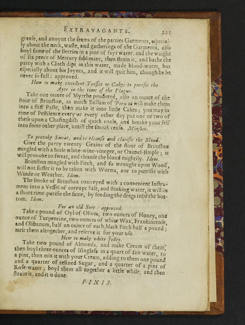 ► y ? - <£ -i. gr«aft, and anoynt the Teams of the parties Garments «fpeci«!- iy about cue neck, wafte, and gatherings of the Garments, alfo, boyl lomeof the Berries in a pint of fayr water, and the waight or fix pence of Mercury fubliniate, then {train it, and bathe the party With a Qoth dipt in this water, made bloud-warm, but eipccialiy about his Joynts* and it will quit him, though he be never fo full: approved. Hoy* to make excellent Troffes or Cakes to pun fie the AJer tn the time of the Plarue. Take one ounce of Myrrhe pondered, alfo an ounce of the our o r*mfi:or», as niuch Balfam of Tern as will make them into a ftiff Paftc, then make it into little Cakes; you may in nmeof Pelhlence every or every other day put one or two of thele upon a Chafingdifii ot quick coals, and betake your felf into fome other place, until! the fmoak ccafe. Minjhct. To provok? Sweat, andto eleanfe and clarifie the Blond. mino!VH e»pary,nv?ty Grams of thc ^ of Brimfloit m gled with a little white-wme-vineger, or Oximel-limple ; ic BHmrt C° T2/’ £he Wo,,el mi§htily- Id,m. Bnmffon mingled with Pitch, and fo wrought upon Wood WmdcorwL‘[he°r /^n W°rmS> n0r “PUtrifiewith’ The fmoke of Brimfton conveyed with a convenient Inflru- ment into a Veffel of corrupt Salt.aud (linking water, it will ir tom°fSe 1>unfie thc famc> by Ending the dregs into the hot For an old Sore : approved. Take a pound of Oyl of Olives, two ounces of Honey on Tnr[Tur^ntinc,tWoouncesof white Wax Frankincenfi and Ohbanum, half an ounce of each,black Pitch’half a pound melt them altogether, and referve it for your ufe. P Hew to make white Jelley. . Tlk~ P°Und °f Almonds> and make Cream of them then boyl three ounce, of Ifingiaf, in a quart of fair water u *“ t0§ether 1 littlC Wh‘j^ ^ finis,