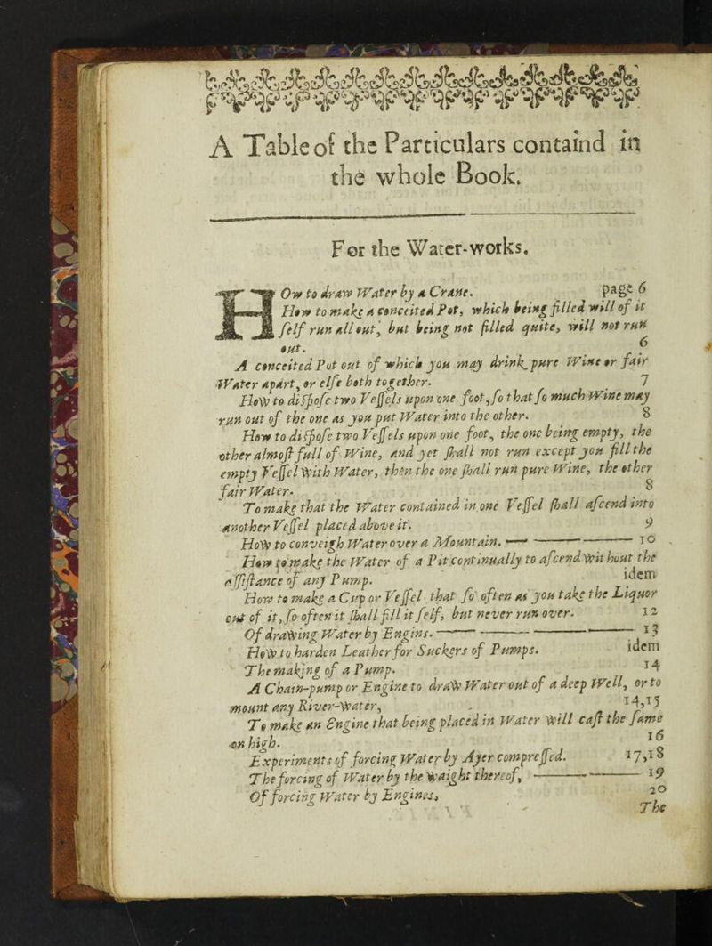 A Table of the Particulars containd in the whole Book. Fer the Water-works. Ow to draw Water by a Crane. ^ How to make a conceited Pet, which being piled well of it felf run all out, but being not filled quite, will not run out. t . 5* A conceited Pot out of which you way drinks pure Wine or j air Water Aparti or elfe both together. 1 HeVV to diffofe two Veff els upon one foot,fo t hatfo much Wine may^ run out of the one as you put Water into the other. b How to diffofe two Veffels upon one foot, the one being empty, the other almojl full of Wine, and yet f all not run except you fill the empty Hefei With Water, then the one fall run pure Wine, the other fair Water. % Tomake that the Water contained in one Vejfel {ball ajccnamto another Veff el placed above it. $ Ho\\> to conveigh Water over a Mountain. — ~ '  10 How ;o wake the Water of a Pit continually to afeendypithout the affifiance of any Pump. _ idem How to make a Cup or Peffel that fo often as you taae 1 he Liquor cut of it,fo often it fall fill it felf, but never run over. Of drafting V/ater by Engins. —■ * 7,1 ? Htft to harden Leather for Suckers of P umps. idem The making of a Pump. A Chain-pump or Engine to dr a S' Water out of a deep Well, or to mount any River-ftater, - To make an Engine that being placed in Water Will cajt the Jame ■on high. Experiments of forcing Water by Ayer comprejjed. 17P b The forcing of Water by the Haight thereof -•-19 Of forcing Water by Engines, 20