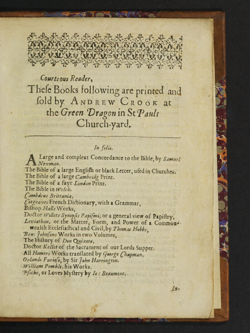 Courteous Reader, Thefc Books following are printed and fold by Andrew Crook at the Green ‘Dragon in St'JGuls Church-yard. A Large and Newman. compleat Concordance to the Bible, by Samuel The Bible of a large Engltfh or black Letter, ufed in Churches, The Bible of a large Cambridg Print. The Bible of a fayr London Print. The Bible in Welch. ('ambdeas Brittania, CotgravesYrench Didionary, with a Grammar, Bifhop Halls Works, Dodor iVillets SjnopJis Papifmi, or a general view of Papifhyj Leviathan, or the Matter, Form, and Power of a Commons- wealth Ecddiaftical and Civil,by Thomas Hobbs, Ben: Johnfons Works in two Volumes, The Hiftory of Don Quixote, Dodor Kellet of the Sacrament of our Lords Supper, All Homers Works tranflated by <jetrge Shopman, Orlando Furiofo, by Sir John Harrington. William Pemble, his Works. Tftche, or Loves Myftcry by Io: Beaumont,. ■