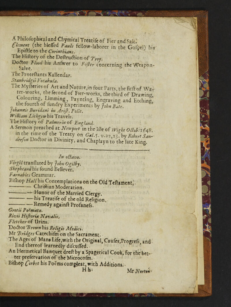 ‘ s - A PhilbfophkaJknd Chymical Treatife of Fier and Salt.1 (the blefTed Pauls fcl!ovr-!aborer in the Golpel) his Eptlrle to the Corinthians. The Hiftory of the Dcftrudion of Troy, ^Sjdve^^ ^n^Wer to Softer concerning the Wespon- The Proteftants Xallendar. Stanbridgii Vocabula. i he Mylferiesof Art and Nature in four Parts the firjff of Wa¬ ter-works, thefccondof Fier-works, the third of Drawing Colourmg Limmmg, Paynting, Engraving and Etching, „ the fourth of fundry Experiments by John Bute. fohannis B'Urtdani in Arifi. Polit. William Lithgew his Travels. The Hiftory of Palmer in of England. A Sermon preached at Newport in the Me of JVirht OchhrtfA?,, in the time of the Treaty on Gal.$. c.w^fby Robert San- derfvn Uoftor in Divinity, and Chaplayn to the late King. In oBlavo. Virgil tranflated by John Ogilbj. Shepheard his found Believer. Earnabics Grammar. Bill-top Hall his Contemplations on the Old TcftameistJ ‘ Chriftian Moderation. *-Honor of the Married Clergy. -hisTreatifeof the old Religion,. ---Remedy againft Profanefs, Grotii Pocmata. Rivii Hifioria Navails, Fletcher of Urins. Do dor Brown his Religio Medici. Mr Bridges Catechifm on the Sacrament. The Ages of Mam Life,with the Original, Caufes,Progrefs and End thereof learnedly difeuffed. - An Her metical Banquet dreft by a Spagcrical Cook, for the bet¬ ter prefervation of the Microcofm. Biftiop C°rbet his Poems comgjeat, with Additions, • Hb‘ Mr NwU#'