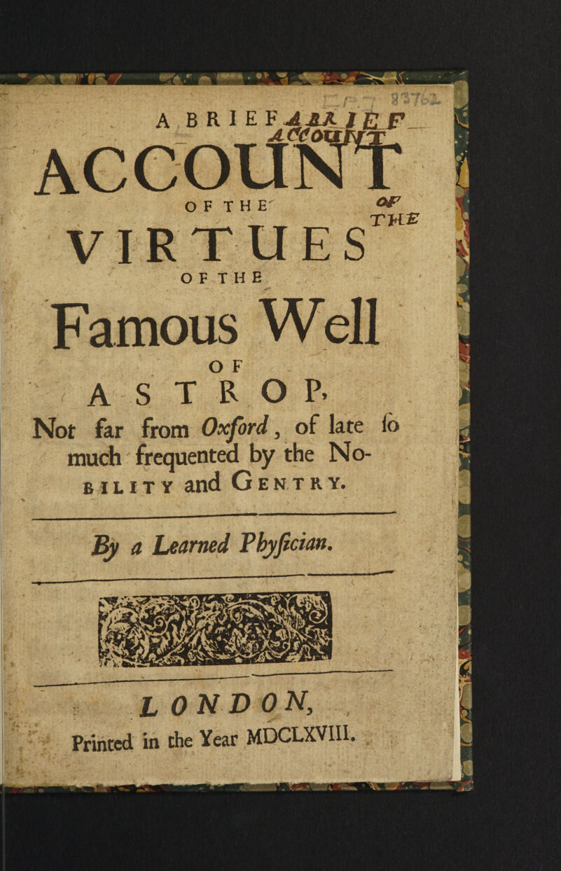 O F T H E virtue sTW£ OF THE Famous Well A S T R O P> Not far from Oxford, of late lo much frequented by the No- bility and Gentry. By a Learned Phyfician. L ON DON, Printed in the Year MDCLXVII1.