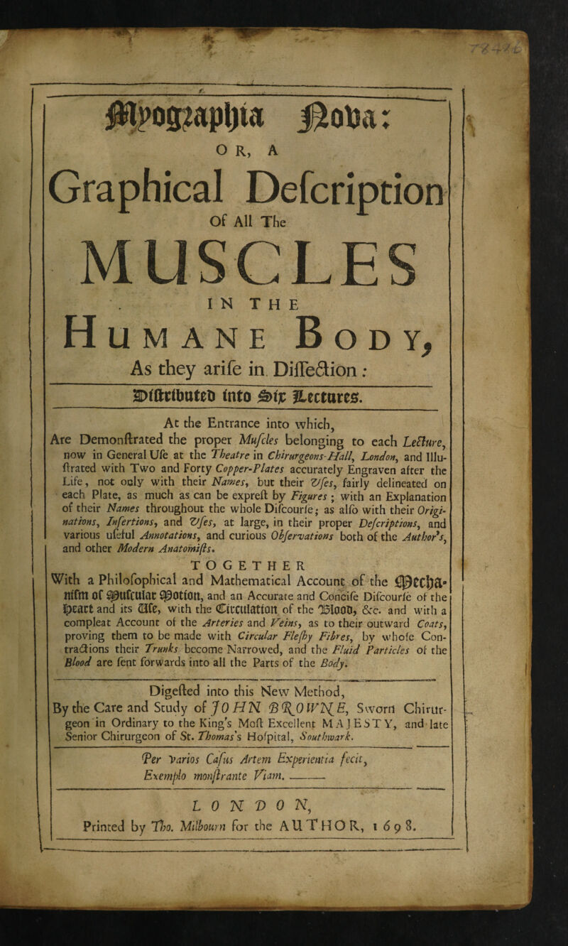 isobar $ls>ogiapl)ia o R, A Graphical Defcription Of All The MUSCLES IN THE Humane Body, As they arife in. DifTe&ion ; SDIftrlbuteti Into £>tjc Hectares. Ac the Entrance into which, Are Demonftrated the proper Mufcles belonging to each LeElure, now in General Ufe at the Theatre in Chirurgeons-Hall, London, and Ulu- ftrated with Two and Forty Copper-Plates accurately Engraven after the Life, not only with their Names, but their Z/fes, fairly delineated on each Plate, as much as can be expreft by Figures ; with an Explanation of their Names throughout the whole Difcourle; as alfo with their Origi¬ nations, Infertions, and Vfes, at large, in their proper Dejcriptions, and various ufeful Annotations, and curious Ohjer'vations both of the Author's, and other Modern Anatomifls. TOGETHER With a Philofophical and Mathematical Account of the ntfttt Of spttfcuiat: potion, and an Accurate and Concife Difcourle of the ipeartand its Olfe, with the Circulation of the 051000, &c. and with a compleat Account of the Arteries and Veins, as to their outward Coats, proving them to be made with Circular Fie [by Fibres, by whole Con¬ tractions their Trunks become Narrowed, and the Fluid Particles of the Blood are fent forwards into all the Parts of the Body. Digefted into this New Method, By the Care and Study of JOHN ©T^OlVEfE, Sworn Chirur- geon in Ordinary to the King's Mod Excellent MAJESTY, and late Senior Chirurgeon of St. Thomas's Hofpital, Southwark. Ter Varios Cafus Artem Experientia fecit, Exemplo monfir ante Vi am,- LONDON, Printed by 77;o. Mitbourn for the AUTHOR, 1698.