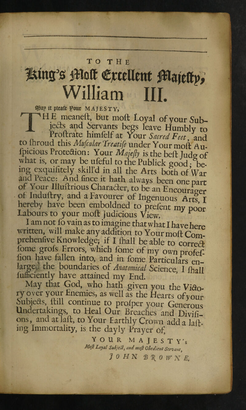 <* T O T H E off cicfllrnt fflmttv; William III. S?9ay it pleafe gout MAJESTY, np'HE meaneft, but molt loyal ofyourSub- JL ie^ and Servants begs leave Humbly to Proftrate himfelf at Your Sacred Feet, and to ihroud this Mufcular Treatife under Your moll Au- fpicious Protedion: Your Majefty is the bell Judo- of what is, or may be ufeful to the Publick good • ^be- in& exquifitely skill’d in all the Arts both of Var ana Peace: And fince it hath always been one nan- of Your IUuftrious Charader. to b£ an Enroura^er . of Induftry, and a Favourer of Ingenuous Arts I hereby have been emboldned to prefent my poor labours to your molt judicious View, F I am not fo vain as to imagine that what I have here written, will make any addition to Your molt Com prehenfive Knowledge; if I fhall be able to correct fome grofs Errors, which fome of my own profef- fion have fallen into, and in fome Particulars en¬ large,'the boundaries of Anatomical Science I fhaH fufficiently have attained my End. May that God, who hath given you the Vido- ry over your Enemies, as well as the Hearts ofvour Subjeds, ftill continue to prolper your Generous Undertakings, to Heal Our Breaches and Divifi- ons, and at Jaft, to Your Earthly Crown add a la/h ing Immortality, is the dayly Prayer of, ' ’ YOUR MAJESTY’S Moft Loyal SuljeS, and mofi Obedient Servant, John s %'o w n ef