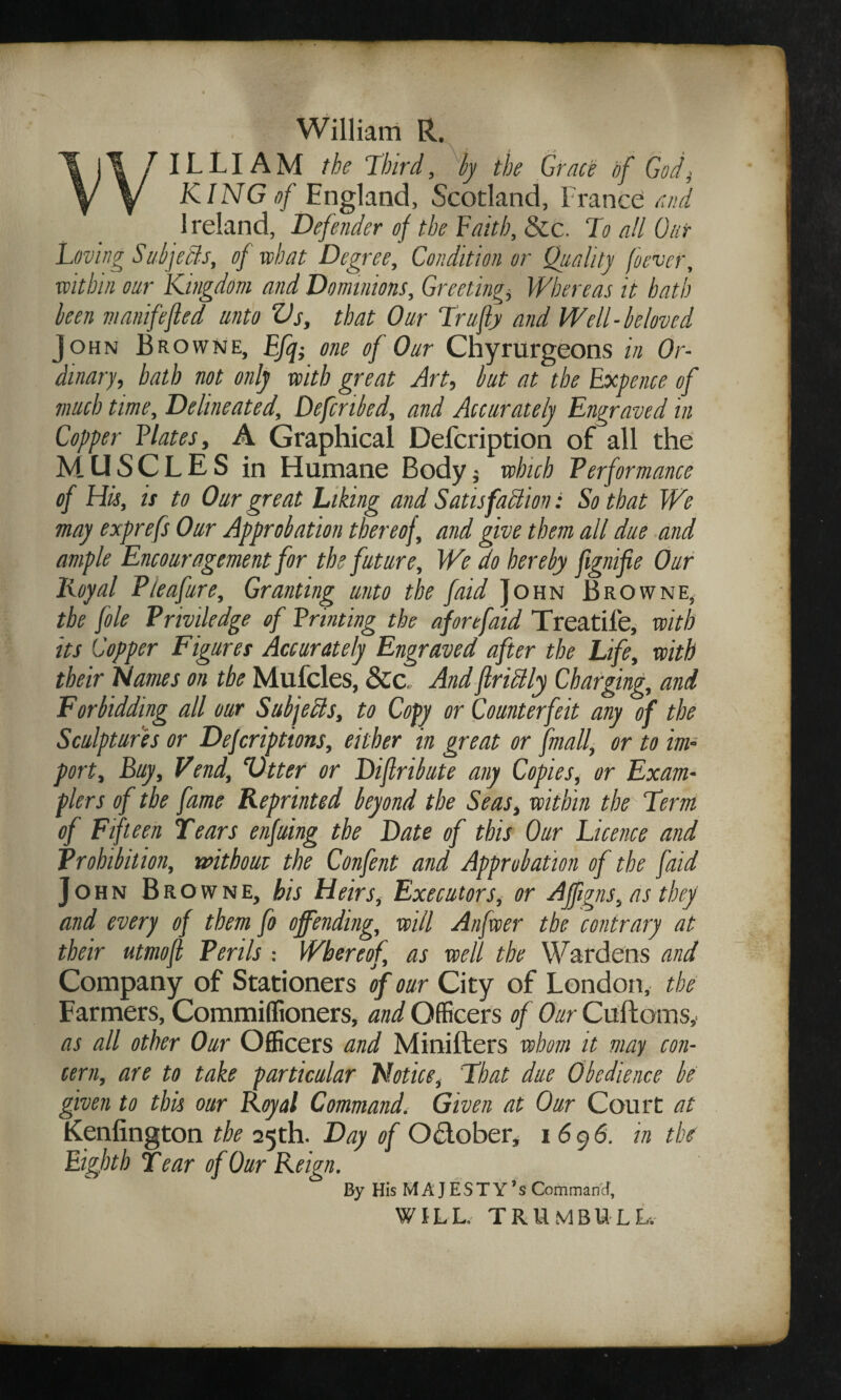 William R. WILLIAM the Third, by the Grace of God, KING of England, Scotland, France and Ireland, Defender of the Faith, &c. To all Out Loving Subjects, of what Degree, Condition or Quality (never, within our Kingdom and Dominions, Greetings Whereas it hath been manifefled unto Vs, that Our Trufly and Well-beloved John Browne, Ffq- one of Our Chyrurgeons in Or¬ dinary, bath not only with great Art, but at the Expence of much time. Delineated, Defcnbed, and Accurately Engraved in Copper Elates, A Graphical Defcription of all the MUSCLES in Humane Body j which Performance of His, is to Our great hiking and Satisfaction: So that We may exprefs Our Approbation thereof, and give them all due and ample Encouragement for the future. We do hereby fignifie Our Loyal Pieafure, Granting unto the faid John Browne, the foie Prwiledge of Printing the afore faid Treadle, with its Copper Figures Accurately Engraved after the Life, with their Flames on the Mufcles, &c. And flriClly Charging, and Forbidding all our Subjects, to Copy or Counterfeit any of the Sculptures or Defcriptions, either in great or fmall, or to im¬ port, Buy, Vend, Vtter or Diflribute any Copies, or Exam- flers of the fame Reprinted beyond the Seas, within the Term of Fifteen Tears enfuing the Date of this Our Licence and Prohibition, without the Confent and Approbation of the faid John Browne, bis Heirs, Executors, or Affigns, as they and every of them fo offending, will Anfwer the contrary at their utmofl Perils -. Whereof, as well the Wardens and Company of Stationers of our City of London, the Farmers, Commiffioners, and Officers of Our Cuftoms,- as all other Our Officers and Minifters whom it may con¬ cern, are to take particular Notice, That due Obedience be given to this our Royal Command. Given at Our Court at Kenlington the 25th. Day of October, 1696. in the Eighth Tear of Our Reign. By His MAJESTY’S Command, WILL. TRUMBULL.