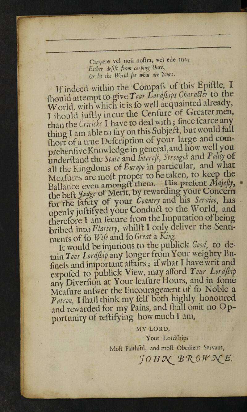 Carpere vel noli noftra, vel ede tuaj Either defi/l from carping Ours, Or let the World fee what are Hours. If indeed within the Compafs of this Epiftle I fhould attempt to give Tour Lordjhips Char afterto the World, with which it is fo well acquainted alieady, I fhould iuftly incur the Cenfure of Greater men, than the Criticks I have to deal with; fince Icarce any thins I am able to fay on this Subject, but would fall Ihort of a true Defcription of your large and com - prehenlive Knowledge in general, and how we you underftand the State and lnt ere ft. Strength and Policy ot all the Kingdoms of Europe in particular, and what Meafures are moft proper to be taken, to keep the Ballance even amongft them. His prefent Majefty, the bed pdge of Merit, by rewarding your Concern for the fafety of your Country and his Service, has - openly iuftifyed your Conducf to the World, and therefore I am iecure from the Imputation of being bribed into Flattery, whilft I only deliver the Senti¬ ments of fo Wife and fo Great a King. _ It would be injurious to the publick Good, to de¬ tain Tour Lordjhip any longer from Your weighty Bu- finefs and important affairs 5 if what I have writ and expofed to publick View, may afford Tour Lordjhip any Diverlion at Your lealure Hours, and in fome Meafure anfwer the Encouragement of lb Noble a Patron, I lhall think my felf both highly honoured and rewarded for my Pains, and lhall omit no Op¬ portunity of teftifying how much I am, MY LORD, Your Lordfhips « Moft Faithful, and moft Obedient Servant,