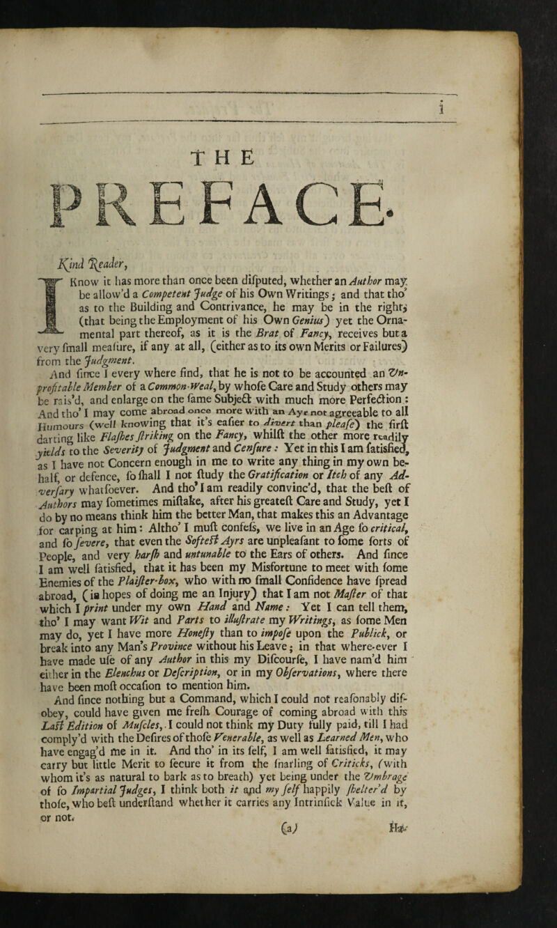 — TKnow it lias more than once been difputed, whether an Author may: be allow’d a Competent Judge of his Own Writings • and that tho* as to the Building and Contrivance, he may be in the right?' (that being the Employment of his Own Genius') yet the Orna- mental part thereof, as it is the Brat of Fancy•, receives but a very fmall mealure, if any at all, (either as to its own Merits or Failures) from the Judgment. And fince I every where find, that he is not to be accounted an Un¬ profitable Member of a Common weal, by whofe Gare and Study others may be rais’d, and enlarge on the lame Subject with much more Perfedion : And tho* I may come abroad once more with an Ayr not agreeable to all Humours (well knowing that it s eafier to divert than pleafe) the firfl darling like Flajhes fir iking on the Fancy, whilft the other more readily yields to the Severity of Judgment and Cenfure: Yet in this I am fatisfied, as I have not Concern enough in me to write any thing in my own be¬ half, or defence, folhall I not ftudy the Gratification or Itch of any Ad¬ versary whatfoever. And tho’I am readily convinc’d, that the beft of Authors may fometimes miftake, after his greateft Care and Study, yet I do by no means think him the better Man, that makes this an Advantage for carping at him*- Altho’ I muff confefs, we live in an Age fo critical, and fo fevere, that even the SofteH Ayrs are unpleafant to fome forts of People, and very harjh and untunable to the Ears of others. And fince I am well fatisfied, that it has been my Misfortune to meet with fome Enemies of the Plaifler-lox, who with no fmall Confidence have fpread abroad, (ia hopes of doing me an Injury) that I am not Mafter of that which I print under my own Hand and Name: Yet I can tell them, tho’ I may want Wit and Parts to illuflrate my Writings, as fome Men may do, yet I have more Honefty than to impofe upon the Publick, or break into any Man’s Province without his Leave; in that where-ever I have made ufe of any Author in this my Difcourfe, I have nam’d him ' either in the Elenchus or Defer ip t ion, or in my Obfervations, where there have been moft occafion to mention him. And fince nothing but a Command, which I could not reafonably dif- obey, could have given me frefh Courage of coming abroad with this LaH Edition of Mufcles, .1 could not think my Duty fully paid, till I had comply’d with the Defires of thofe Venerable, as well as Learned Meny who have engag’d me in it. And tho’ in its felf, I am well fatisfied, it may carry but little Merit to fecure it from the fnarling of Criticks, (with whom it’s as natural to bark as to breath) yet being under the Umbrage of fo Impartial Judges, I think both it apd my felf happily Jhelter d by thofe, who befl underhand whether it carries any Intrinfick V^alue in it, or not. (aj tU-