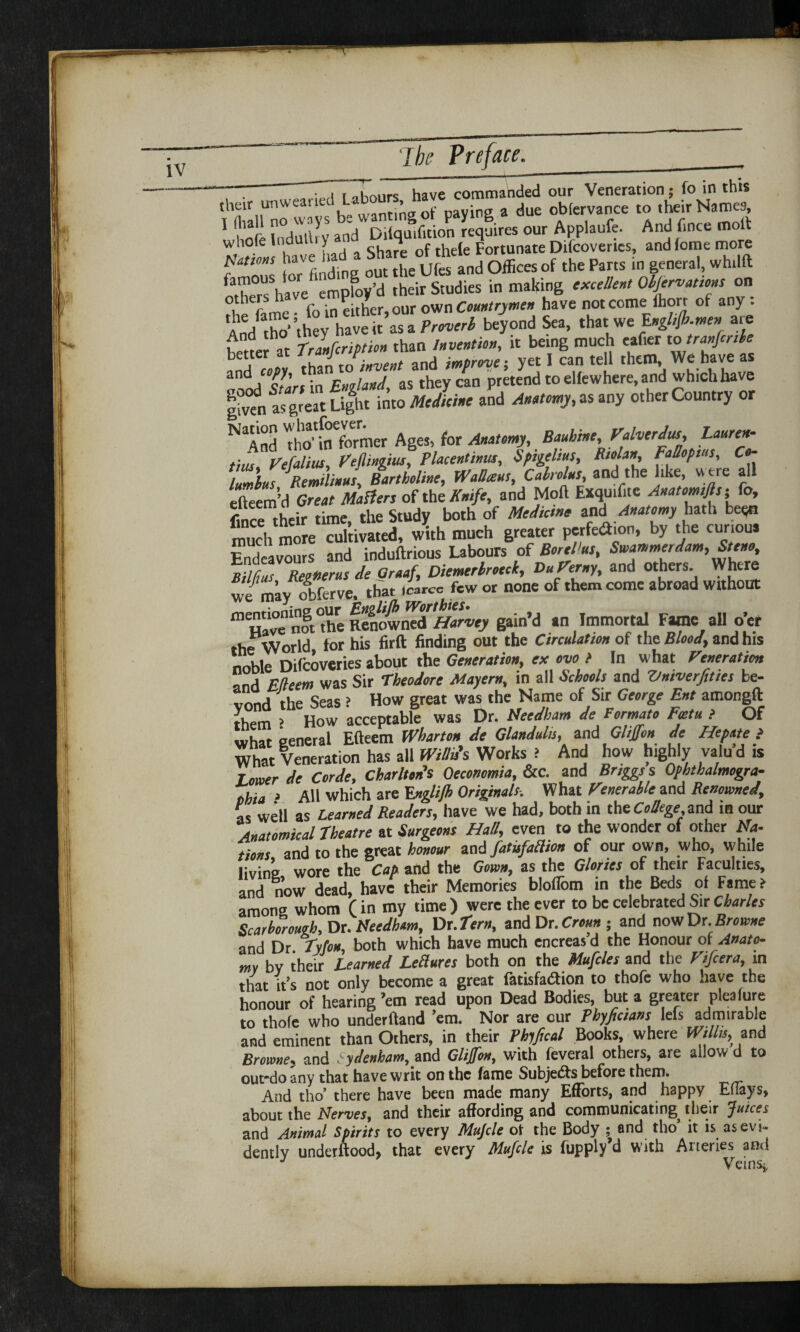 “—: • , r T have commanded our Veneration; fo in this their unwearte . tj* cf payin2 a due observance to their Names, 1 hofe Indutlry and Difquifition requires our Applaufe. And fmce molt whole ind > o. thele Fortunate Difcovenes, andlome more Rations have had » ou^theUfes and Offices of the Parts in general, whilft otherThave employ’d their Studies in making excellent Observations on t h fame • fo in either, our own Countrymen have not come fhorr of any : An/tho-’thev have it as a Proverb beyond Sea, that we Engl,fi>.men are hetter 'at Tranfcription than Invention, it being much eaf.er to tranffnle than toinvent and improve; yet I can tell them. We have as |/’ England, as they can pretend to elfewhere, and which have |hren as great Light into Medicine and Antony, as any other Country or N!1And tio'in former Ages, for Anatomy, Bauhine, Valverdus, Lauren- tius Vefalius, Veffmgius, Placentinus, Spigelm, Fiolan, Fallopius, Co¬ ffins Remilinus, Bartholine, WaOteus, Cabrolus and the like were all efteem’d Great Matters of tht Knife, and Moft Exquilite Anatomifts; Co, fince their time, the Study both of Medicine and Anatomy hath been much more cultivated, with much greater perfeAion, by the cunous Endeavours and induftrious Labours of BoreVus, Swammerdam, Steno, Bilims Regnerus de Graaf, Diemerlrocck, DuVerny, and others. Where wf may olferve, that i«rce few or none of them come abroad without m Havennft°the RelownTr^wj- gain’d an Immortal Fane all o’er the World for his firft finding out the Circulation of the Blood, and his noble Difcoveries about the Generation, ex ovo l In what Veneration ‘ j Was Sir Theodore Mayern, in all Schools and Vntverfities be- tond the Seas ? How great was the Name of Sir George Ent amongft them > How acceptable was Dr. Needham de Formato Fatu > Of what general Efteem Wharton de Glandulis, and Gliffon de Hepnte } What Veneration has all Willis's Works ? And how highly valu d is rower de Corde, Charlton's Oeconomia, &c. and Briggs s Ophthalmogra- , aii Which are Rnglilh Originals. What Venerable and Renowned, as well as Learned Wert/have we had, both in thecae and in our Anatomical Theatre at Surgeons Hall, even to the wonder of other Na- tions and to the great honour and fatisfaaion of our own, who, while living wore the Cap and the Gown, as the Glories of their Faculties, and now dead, have their Memories bloflom in the Beds of Fame i among whom f in my time ) were the ever to be celebrated Sir Charles Scarborough, Dr. Needham, Dr .Tern, and Dr. Croun; and now Dr.Browne and Dr Tyfou, both which have much encreas d the Honour of Anato¬ my by their Learned Lectures both on the Mufcles and the Vifcera, m that it’s not only become a great fatisfaaion to thofe who have the honour of hearing ’em read upon Dead Bodies, but a greater pleafure to thole who underftand ’em. Nor are our Fhyfictans leis admiraole and eminent than Others, in their Phiffcal Books, where Willis,; and Browne, and Sydenham, and Gliffon, with feveral others, are allow d to out-do any that have writ on the fame Subjects before them. And tho’ there have been made many Efforts, and happy Efiays, about the Nerves, and their affording and communicating^ their Juices and Animal Spirits to every Muffle ot the Body ; and tho’ it is as evi¬ dently underftood, that every Muffle is fupply’d with Arteries and Veins,,