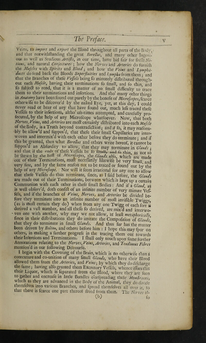 Veins, to import and export the Blood throughout all parts of the Body,- and that notwithftanding the great Borellus, and many other Ingeni¬ ous as well as Studious Artifls, in our time, have bid fair for frefh Mo¬ tions, and natural Conjectures ; how the Nerves and Arteries do furnilh the Mujcles with Spirits and Blood; and how the Veins and Lymphd- ducts do fend back the Bloods Superfluities and Lympha from them • and that the Branches of' thefe Veffels being fo minutely diflributed through¬ out each Mufcle, having their terminations fo fmall, and fo thin, and fo fubjed: to rend, that it is a matter of no fmall difficulty to ’trace them to their terminations and infertions. And tho* many other things in Anatomy have been found out purely by the benefit of Microfcope s, fcarce otherwife to be difeover’d by the naked Eye, yet, at this day, I could never read or hear of any that have found our, much lefs traced thefe Veflels to their infertions, altho’ oft-times attempted, and carefully pro-1 fccuted, by the help of any Microfcope whatfoever. Now, that both Nerves, Veins, and Arteries are moft certainly diflributed into each Mufcle of the Body, is a Truth beyond contradiction; and if fb, it may reafona- bly be allow’d and fuppos’d, that thefe their fmall Capillaries are inter* woven and intermix’d with each other before they do terminate • and if this be granted, then what Borellus and others write hereof, it cannot be fuppos d an Abfurdity to allow, that they may terminate in elands • and that if the ends of thefe Veflels be fo fmall, and fo thin as not td be fhewn by the beft of Microfcopes, the Glands alfo, which are made out of their Terminations, muft necefiarily likewife be very fmall and very fine, and by the fame reafon not to be traced or found out by the help of any Microfcope. Nor will it feem irrational for any one to allow that thefe Veflels do thus terminate, fince, as I faid before, the Glands are made out of their Terminations, between which is kept up a certain Communion with each other in thefe fmall Bodies : And if a Gland aS is well obferv’d, doth confifl of an infinite number of very minute Vet fels, and if the branches of Veins, Nerves, and Arteries be divided be¬ fore they terminate into an infinite number of moft invifible Twiggs, Cas is moft certain they do) when from any one Twigg of each fort is derived a vaft number, and all thefe fo derived, are mix’d and interwo- ' ven one with another, why may we not allow, at leaft metaphorically fince in their diftributions they do imitate the Compofition of Glands that they do terminate in fmall Glands. And thus far has the matter been driven by Bolton, and others before him : I hope this may fpur on others, in making a farther progrefs in the tracing them out towards their Infertions and Terminations. I fhall only touch upon fome further Annotations relating to the Nerves, Veins, Arteries, and Tendinous Fibres mention’d in our following Difcourfe. I begin with the Covering of the Brain, which is no otherwife than a contexture and co-unition of many fmall Glands, who have their Blood allowed them from the Arteries, and Veinsy by which they dodifchame the fame; having alfo granted them Excretory VefTels, whence iffues this their Liquor, which is Separated from the Blood, where they are feen tog^r and encreafe in little Bundles o’erfipreading thefe Membranes, which as they are advanced in the Body of the Animal, they do divide thcmfelves into various Branches, and fpread thcmfelves all over ir fo that there is fcarce one part thereof freed from them. The Ner ves al- O) fo