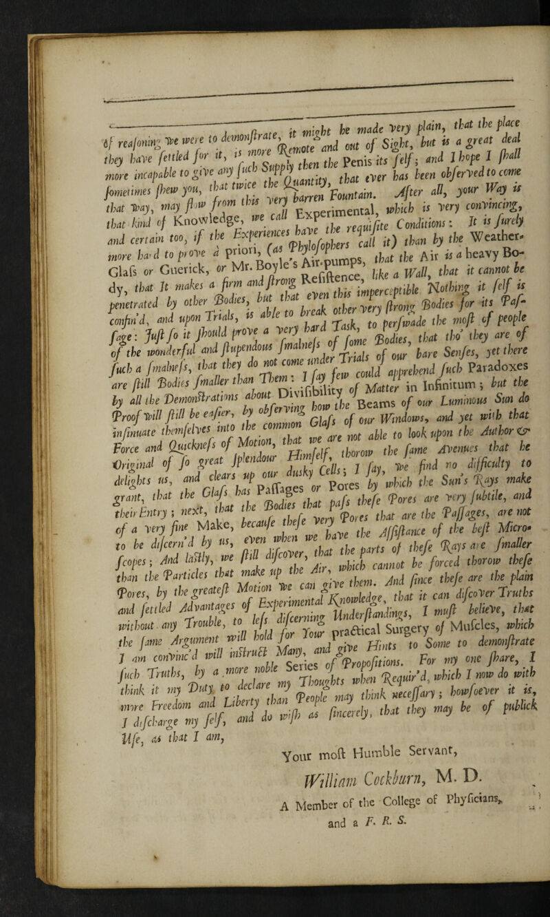c-7 ~~J ~n„te it mivbt be made very piam, that the place tf reafoningtee.were toand out cf Sight but is a great deal they have fettled for tt> , * tje penis its (elf; and l hope 1 [hall more incapable to give any fucb SiJM fc ^ 0fc/erW to com •‘‘z'i:X«'?-«»■ ^ ^ ^ “ that teay, may flow from this J enta1 which is very convincing, tlW W of Knowledge, m cal P , Conditions: It is firely and certain too, if tbe *J it) tkm ft, tfte Weather, wore ha1 d to prove a prion, («* <P J / f (|wt (fc(, Ait « d heavy Bo- Glafs or Guerick, or Mr. Boyle s A _P P ’ pkeaWall, that it cannot be dy, tfc* It «o*« o /•'« aiflr™& K f ^iTimveraptibk nothing it felf is penetrated by other Hoiks, but tte ^ £ * fafi confind, W upon trials, is able to h> , p„f£tde the moft of people fage: Juft fi it Jlould prove * Very ha d Task^ ^ ^ ef of the wonderful and ftupendous fmlneK[i. ( r ’ fore Strifes, yet there fuel, a fmalnefs, that they * * fuel Paradoxes are ftill 'Bodies fmailer thant ,em. ft> j ^tter in Infinitum; kit the by aU the Demmislratms a&oMt Divi 1 y / Luminous Sun do LoftviU ftill be eafer, by obfervmg hownhe Beams^ ^ ^ A* iw/mtwte themfelves' into tk com» an m ap\e t0 look upon the Author isr Force and Quickne/s of ottoi, , throw the fame Avenues that he Original of fo great Jplendour Bimfilf1,0101 ^ ^ ^ de%kr «*, andcea/S, daIWs «C Pores by'which the Suns fiays make grant, t/wt tfce Gfc/s ta P »-8 r j r cpons are very fubtile, and «/« ,u 48*-/* V *r to he dijeern d by us, fvtn {]r q^s are fmaUer fcopes; And laHly, we ftill dfcover, that J \ (kye Li the tarticles that make up the Air, wind cann t he ^ Tores, by the great eft Motion tee can giV e hem.*^ caJdfC0Ver Truths and fettled Advantages of Experimental If j mn JhlieVe, that without any Trouble, to tfs jcerlf^ a<^,ca\ Surgery of Mufcles, which the fame Argument mil hoc fir 1 1> ^ (o &we w demonftrate 1 am conVmcd will mslr > ->> 0fgcpropofuions. For my one pare, I Juch Truths, by a .moreJ U S f^ jM ^ ^ I » do wtfc tk«A «r «J( 10 “ thJ<peo£ may think neceffary; bowfoever it is Ju -o k ‘f >** life, as that I am, Your inoft Humble Servant, JVtlham Cock!)urn, M. D. A Member of the College of Phyficians* J
