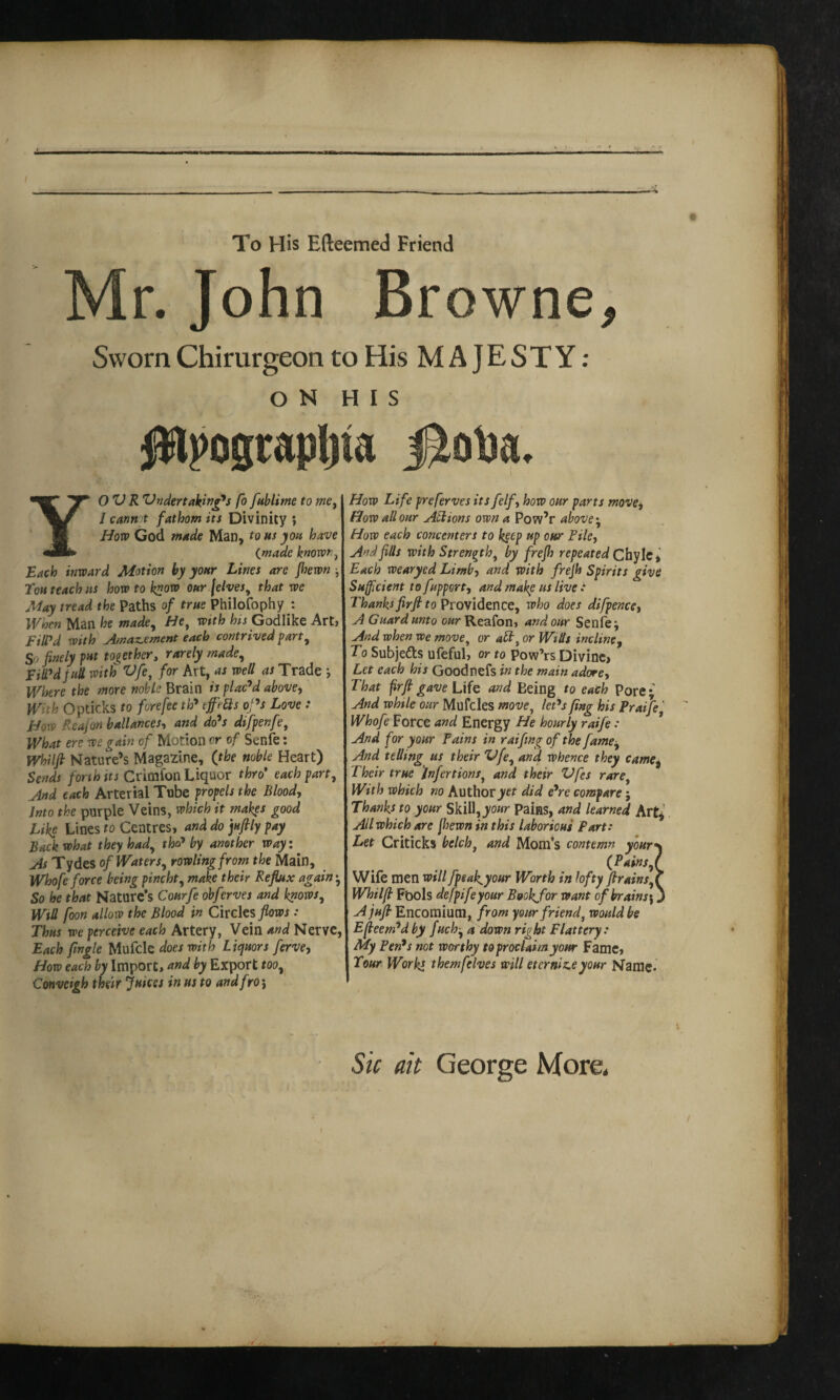 e -—» To His Efteemed Friend Mr. John Browne* Sworn Chirurgeon to His MAJESTY: ON HIS Jttpogrspljta YOU R Undertaking's fo fublime to me, / cannot fathom its Divinity ; How God made Man, tons you have (made known, Each inward Motion by your Lines are Jhewn ■, Tou teach ns how to k”ow oar (elves, that we May tread the Paths of true Philofophy : When Man he made, He, with his Godlike Art, Fill'd with Amazement each contrived part, So finely put together, rarely made. Fill'd pull with Ufe, for Art, as well as Trade ; Where the more noble Brain is plac'd above, With Opticks to fore fee th' tffts oj's Love : How Reajon ballances, and do's difpenfe, What ere we gain of Motion or of Senfe: Whilft Nature’s Magazine, (the noble Heart) Sends forth its Crimion Liquor thro* each part. And each Arterial Tube propels the Blood, Into the purple Veins, which it makes good Like Lines to Centres, and do juftly pay Back what they had, tha' by another way: As Tydes of Waters, rowlingfrom the Main, Whofe force being pincht, make their Reflux again ; So he that Nature’s Courfe obferves and knows, WtU foon allow the Blood in Circles flows: Thus we perceive each Artery, Vein and Nerve, Each fingle Mufcle does with Liquors ferve. How each by Import, and by Export too, Convcigh their Jukes in us to and fro} How Life preferves its felf, how our parts move, How all our Actions own a Pow’r above. How each concenters to keep up our Tiky And fills with Strength, by frejh repeated Chyle, Each wearyed Limb, and with frejh Spirits give Sufficient to fupport, and make us live : Thanks firft to Providence, who does difpencet A Guard unto our Reafon, and our Senfe; And when we move, or aft, or Wills incline, To Subjects ufeful, or to Pow’rs Divine, Let each his Goodnefs in the main adore, That firft gave Life and Being to each Pore; And while our Mufcles move, let's ftng his Praife' Whofe Force and Energy He hourly raife: And for your Tains in raifing of the fame. And telling us their Vfe, and whence they came, Their true infer tions, and their Ufes rare With which no Author yet did e'rc compare; Thanks to your Skill, your Pains, and learned Art*’ All which are jhewn in this laborious Fart: Let Criticks belch, and Mom’s contemn your*\ (PainsJ Wife men will fpsakyour Worth in lofty ftrainsX Whilft Fpols defpifeyour Bookjfor want of brat ns A juft Encomium, from your friend, would be Efteem'd by fuch-, a down right Flattery: My Pen's not worthy to proclaim your Fame, Tour Works themfelves will eternise your Name* Sic ait George More. I