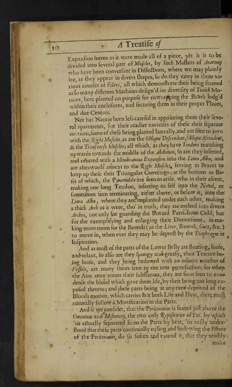 Expanfion leems as it were made all of a piece yet it is to be. divided into feveral pair of Mufcles, by fuch Matters of Anatomy who have been converfant in Diffeaions, where we may plainly fee as they appear in divers fhapes, fo do they carry in them va¬ rious courles of Fibres, all which demonftrate their being framed as fo many different Machines defign’d for diverfity of Tonick Mo¬ tions, here planted on purpofe for enwrapping the ®oWr lodg'd -mirhin their enclofures. and fecuting them in their proper Places, and due Centres. . . Mor has Mature been lefs careful in appointing them their (eve- ral apartments, for their readier exercifes of thefe their feparate motions,forne of thefe being planted laterally,and yet fen to joyn with the 'Sight Mufcles,as are the Oblique VefcendentfbhqueAjcendent, & the Tranfverfe Mufcles; all which, as they have 7endons marching upwards towards the middle of the Abdomen, fo are they inferred, and centred with a Membranous Expanjton into the Lmea Alba, and are afterwards an'next to the 'light Mufcles, ferving as Braces to keep up thefe their Triangular Coverings; at the bottom or Ba- ils of which, the <Pyuamidals are feentoarife, who in their afcent, making one long Tendon, inferting its felf into the NaVel, or . fomctimes feen terminating, either above, or below it, into the. hnea jlba, where they are*implanted under each other, making • a thick Arch as ic were, tho’ in truth, they ate melted into divers Arches, not only for guarding the Ifiward Parts'.from Cold, but for the exemplifying and enlarging their Dimenfions, in ma¬ king more room for the Bowels ( as the Liver, Stomach, Cuts, See.) to move in, when ever they may be depreft by the Diaphragm in ^ Infpiration. And as moft of the parts of the Lower Belly are floating, loofe, and* relaxt, fo alfo are they fpongy and greafy, their Texture be¬ ing loofe, and they being bedewed with an infinite number of Veffels, are many times leen to run into putrefaction; tot when the Aire once enters their fubftances, they are foon feen to cons denfe the blood which gave them life,by their being too long ex- pofed thereto; and chefe parts being at any time deprived of the Bloods motion, which carries ih it both Life and Heat, there mutt naturally follow a Mortification in the Parts. And if we confider, that the Teritoiueum is feated jutt above the Omentum and'Mefenter}, the two only <I{epofitories of Fat, by w;hich ’cis actually feparated from the Parts by heat, ’tis eafily under- ftood that thefe parts continually oylirg and bedewing the Fibres of the Serhorueum, do fo fofeen arid extend it, that they readily , ■ >. * -J • • make a /