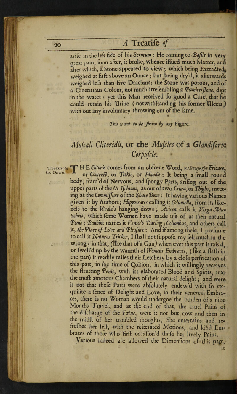 aiife in the left fide of his Scrotum : He coming toBafile in very great pain, foon after, it broke, whence iffued much Matter, and after which, a Stone appeared to view; which being Extra&ed* weighed at firft above an Ounce; but ^being dry’d, it afterwards weighed lefs than five Drachms; the Stone was porous, and of a Cineritious Colour, not much irrefembling a Pumice^ftone, dipt in the water i yet this Man received fo good a Cure, that he could retain his Urine ( notwithstanding his former Ulcers) with out any involuntary throwing out of the fame. ' This is not to he jhtwn ly any Figure. . ^ This extends the Clitoris.' 4 T H E Clitoris comes from an obfcene Word, Kh&Topxg&v Fricare„ or ContreEl, or Tickle, or Handle : It being a fmall round body, fram’d of Nervous, and fpongy Parts, arifing out of the upper parts of the Os Jjchium, as out of two Crura, or Thighs, meet¬ ing at the Commiffure of the Share Bone: It having various Names given it by Authors; Hippocrates calling it Columella, from its like- nels to the Uvala's hanging down; JfVicen calls it V'trga >!Mu* liebris, which (ome Women have made u(e of as their natural (penis; Bauhine names it Venus's Darling; Columbus, and others call it, the Place of Love and Pleafure: And if among thele, I prefume to call it Natures Tricker, I fhall not fuppofe my felf much in the wrong 5 in that, (like that of a Gun) when ever this part is rais’d, or fweird up by the warmth of Womens Embraces, (like a flafh in the pan) it readily raifes their Letchery by a clofe perfrication of this part, in the time of Coition, in which it willingly receives the ftrutting Penis, with its elaborated Blood and Spirits, intp the moft amorous Chambers of their natural delight; and were it not that thefe Parts were abfolutely endew’d with fo ex- quifice a fence of Delight and Love, in their venereal Embra¬ ces, there is no Woman would undergoe the burden of a nine Months Tiavel, and at tHe end of that, the cruel Pains of the difeharge of the Foetus, were it not but now and then in the midft of her troubled thoughts, She entertains and re- frefhes her felf, wich the reiceiated Motions, and kihd Em* braces of thole who firft occafion’d thefe her lively Pains. Various indeed are allowed the Dimenfions cf this pa*t. is