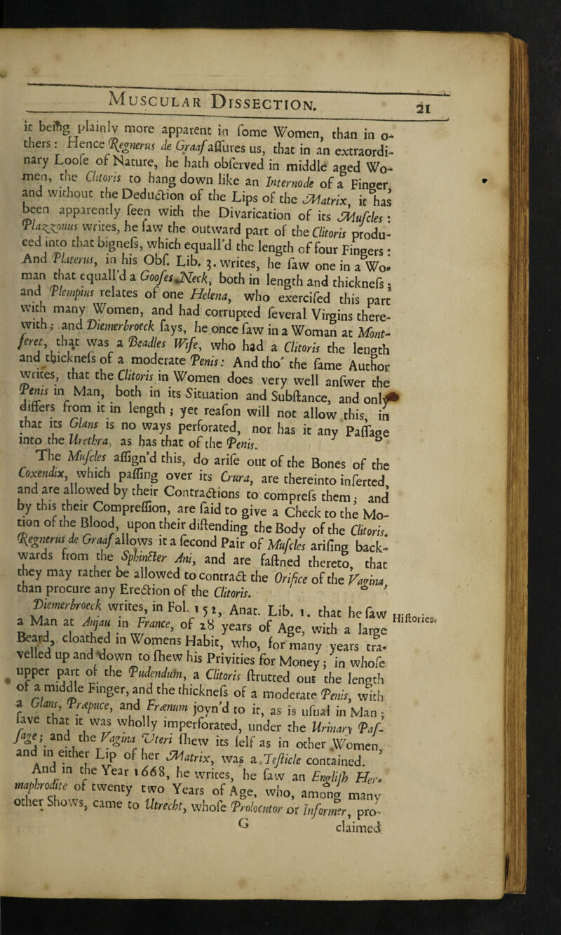 21 ic beftg plainly more apparent in fome Women, than in 0- thers: Hence %»«•«, de Graaf affures us, that in an extraordi- nary Loofe of Nature, he hath obferved in middle aged Wo¬ men, the Clitoris to hang down like an Internode of a Finger and without the Deduction of the Lips of the Matrix it has been apparently feen with the Divarication of its Mufcles • <Pla^pnuS writes, he faw the outward part of the Clitoris produ- ced ,mo that b.gnefs, which equall'd the length of four Fingers: And rUterusy in his Obf. Lib. 3. writes, he faw one in a Wo* man that equall’d a Goofes.Neck, both in length and thicknefs, and T tempi us relates of one Helena, who exercifed this pare with many Women, and had corrupted feveral Virgins there¬ with j and Diemerbroeck fays, he once faw in a Woman at Mont- feret, that was a Readies Wife, who had a Clitoris the length and thicknefs of a moderate Denis: And tho’ the fame Author writes, that the Clitoris in Women does very well anfwer the Tents in Man, both in its Situation and Subftance, and onl^* differs from it in length ; yet reafon will not allow this in that its C ans is no ways perforated, nor has it any Paffage into the Urethray as has that of the <Penis. & The Mufcles aflign’d this, do arife out of the Bones of the Coxendix which paffing over its Crura, are thereinto inferred and are allowed by their Contractions to comprefs them; and by this their Compreffion, are faid to give a Check to the Mo¬ tion of the Blood upon their diftending the Body of the Clitoris. Qfegnerus de Graaf allows it a fecond Pair of Mufcles arifing back¬ wards from the Splinter Am, and are faftned thereto, that they may rather be allowed to contract the Orifice of the Vmna than procure any Erection of the Clitoris. S ’ 'Diemerbroeck writes, in Fol , 5 t, Anat. Lib. .. that he faw Hiftoi a Man at Jmau m France, of z8 years of Age, with a large Beard cloathed in Womens Habit, who, for many years tra- veiled up and down to fhew his Privities for Money; in whofe upper part of the Dudenduh, a Clitoris ftrutted out the length of a nuddle Finger, and the thicknefs of a moderate Denis, with a Gians, France, and Fr<enum joyn’d to it, as is uftial in Man • lave that it was wholly imperforated, under the Urinary Daf- Jage; and the Vagma ‘Vtert fhew its (elf as in other Women and in either Lip of her Matrix, was a 7ejlicle contained. ’ An m the \ear id6S, he writes, he faw an Englifh Her. mapbodite of twenty two Years of Age, who, among manv other Shows, came to Utrecht, whofe Prolocutor or Informer, pro' ^ claimed ies<