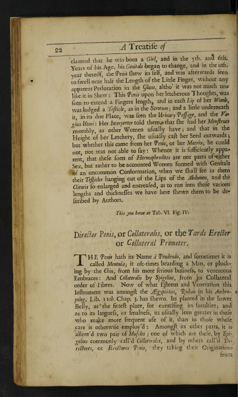 claimed that he was born a Girl, and in the 5th. an3 6tb. Years of his Age, his Genitals -began to change, and in the iitfi. -year thereof, the Penis fliew its lelf, and was afterwards feen to fwell near half the Length of the Little Finger, without any apparent Perforation in the Qians, altho it was not much un? like it in Shew: This Penis upon her letcherous 1 houghts, was feen to extend a Fingers length, and in each Lip of her Womb, was lodged a Teflicle, as in the Scrotum; and a little underneath it, in its due Place, was feen the Urinary Pajfage, and the Va* „im Uteri; Her Interpreter told them,* that fhe had her Menftrues 'monthly, as other Women ufually have; and that in the Height of her Letchery, fhe ufually call her Seed outwards; buc whether this came from her Penis, or her Matrix, he could not, nor was not able to lay t Whence it is fufficiently appa* rent that thele forts of Hermaphrodites are not parts of'either Sex,*but rather to be accounted Women formed with Genitals of an uncommon Conformation, when we fhall fee in them their tefticles hanging out of the Lips of the Abdomen, and the Clitoris fo enlarged and encreafed, as to run into thole various lengths and thickneffes we have here fliewn them to be de¬ ferred by Authors. This you have at Tab. VI. Fig. IV. Dir eft or Veins, or Collaterahs, or the Tards Erecler or Collateral Promoter. TH E Tertis Hath its Name a Tendendo, and fometimes it is called Mentula; it oft-times bearding a Man, or pluck- ing by the Chin, from his more ferious bufinefs, to venereous Embraces: And Collaterals by Spigelius, from its Collateral order of Fibres. Now of what Efteem and Veneration this * Inftrument was amongft the AEgjptians, Tjolan in his Anthro- « polog. Lib. 1 ufc. Chap. 3. has fliewn. Its planted in the lower Belly, as the fitted place, for exercifing its faculties; and as to its largnefs, or fmalnefs, its ufually feen greater in thofe who make more frequent ufe of it, than in thofe whole care is otherwife employ'd : Amongft its ether parts, it is allow'd two pair of Unities ; one of which are thefe, by Spi- gelius commonly call'd Collateralcs, and by others call'd *Dt- reftores, or EnElores Tatis\ they taking their Originations