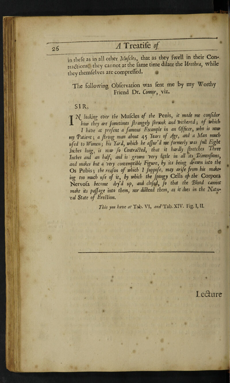 in tliefe as in all other liufcles, that as they fwell in their Con. traftions, they cannot at the fame time dilate the Urethra, while they themTelves are comprefled. The following Obfervation was fent me by my Worthy Friend Dr. Connor, viz. SIR, . I looking over the Mufcles of the Penis, it made me confider how they are fometimes Jlrangely /hunk and Withered; of which 1 have at prefent a famous Example in an Officer, who is now my Tatient; a flrong man about 45 Years ^d a Man much ufed to Women; his Yard, which he afjurd me formerly was full Eight Inches long, is now fo ContraEled, that it hardly fir etches Three Inches and an half and is grown Very little in all its( Vimenfonsy and makes but a very contemptible Figure, by its being drawn into the * Os Pubis; the reafon of which 1 fuppofe, may arife from his make• ing too much ufe of it, by which the fpungy Cells of the Corpora Nervola become dry d up, and clofedy fo that the *Blood cannot make its paffage into them, nor diUend them, as it does in the Natu* ral State of EreBion. this you have at Tab. VI, and Tab. XIV. Fig. I, II. 0 Led: lire