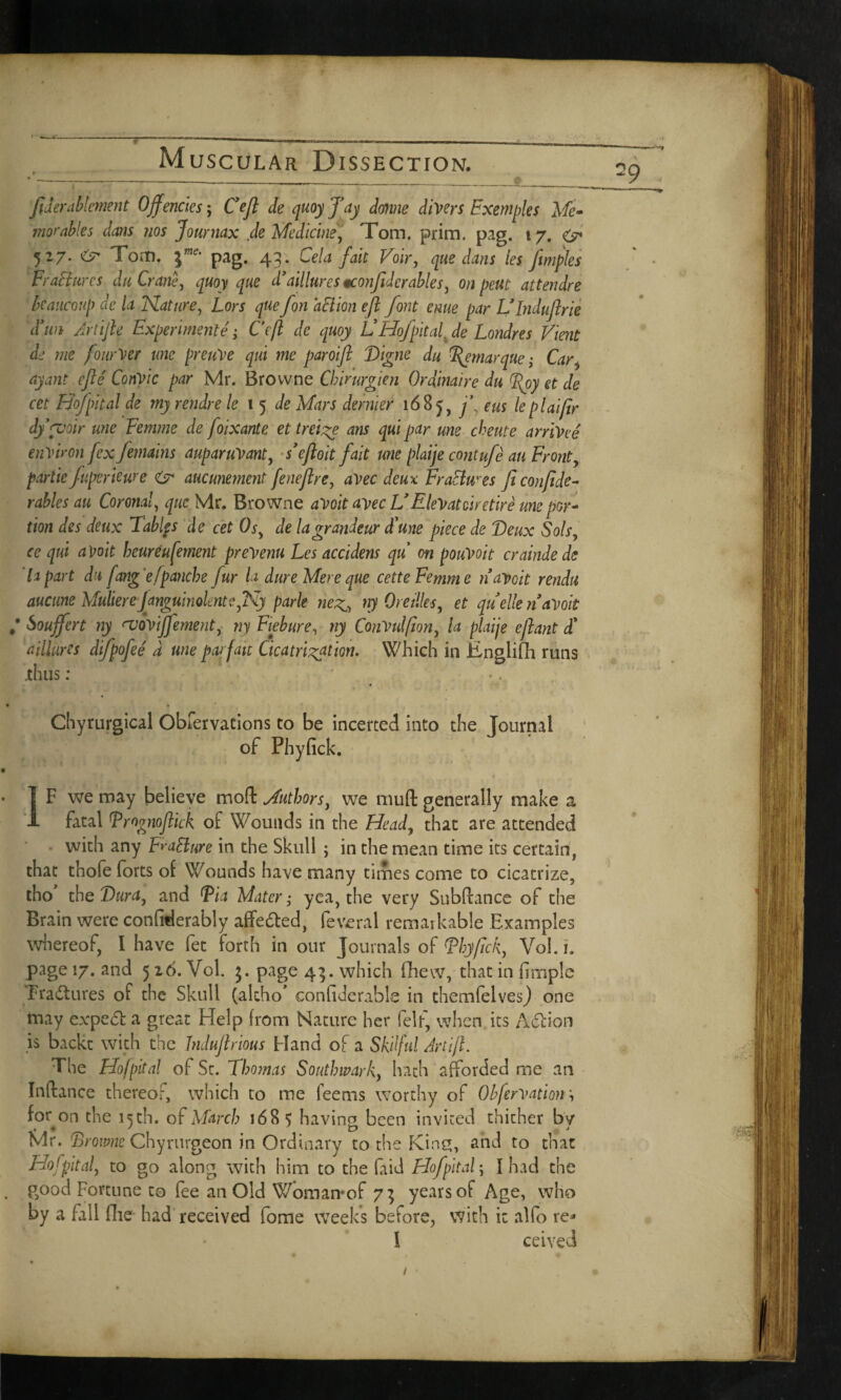 » _ _ _ A ~~ -----— 1 ■ ■■■ — ■ _ __ y _ fid emblement Offencks; Cefl de quoy fay dome diners Fxemples Me- movables dans nos Journax de Medicine) Tom. prim. pig. 17. & 527. Tom. ine- pag. 43. Cela fait Voir, que dans les flmples FraFiurcs da Crane, quoy que d’aillures gconjidcrables, o/j attendre kaucoup de la Nature, Lors que fon a cl ion eft font erne par LTnduflrie Tun Artifle Experimente; Cefl de quoy VHofpital. de Londres Vient de me fourVer me preuVe qui me paroijl Digne du Remarque; Car, ay ant efle CoriVic par Mr. Browne Chirurgien Ordinaire du fRoy et de cet Hof pit al de my rendre le 15 de Mars dernier 168 j, f eus le plaijir dypvoir une Femme defoiXante et treige ans qui par une cheute arrived environ [ex Jemains auparuVant, s’efloit fait une plaije contufe an Fronty partie fuperkure & aucunement feneflre, avec deux Fraclw es ficonfide- rabies au Coronal, que Mr. Browne aVoit avec V EleVatciretire une por¬ tion des deux Tables de cet Os, de la grandeur Tune piece de Deux Sols, ce qui aVoit beureufement prevenu Les accidens qu on pouVoit crainde de lapart du fang'efpanche fur la dure Mere que cette Femme n avoit rendu aucune Mulierejanguin ole nt c, Ny park neg,, ny Ore dies, et quelle navoit / Soujfert ny <voviJfement, ny Fiebure, ny ConVulfion, la plaije eflant T a Mures difpofee a une parfait Cicatrisation. Which in Englifh runs .thus: * Chyrurgical Obfervations to be incerted into the Journal of Phyfick. IF we may believe moft Authors, we muft generally make a fatal Frognoftick of Wounds in the Head, that are attended with any FraElure in the Skull ; in the mean time its certain, that thofe forts of Wounds have many times come to cicatrize, tho the Dura, and Fia Mater; yea, the very SubPtance of the Brain were confiderably affe&ed, feveral remarkable Examples whereof, I have fet forth in our Journals of Fhyfick, Vol.i. page 17. and 526. Vol. 3. page 43. which (hew, that in fimple Erasures of the Skull (alcho’ eonfidcrabls in cliemfelves) one may expert a great Help from Nature her felf, when its A&ion is backt with the Indujlrious Hand of a Skilful Artifl. The Hofpital of St. Thomas Southwark, hath afforded me an Inftance thereof, which to me feems worthy of Obfervation\ for on the 15 th. of March 168 $ having been invited thither by Mr. Browne Chyrurgeon in Ordinary to the King, and to that Hofpital, to go along with him to the (aid Hofpital \ I had the good Fortune to fee an Old Woman*of 73 years of Age, who by a fall die had received fome weeks before, with it alfo re* I ceived