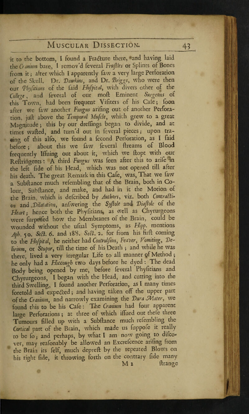 it to the bottom, I found a Fra&ure there, and having laid the Cranium bare, I remov'd feveral F!ruftles or Splints of Bones from it; after which I apparently faw a very large Perforation of the Skull. Dr. Dawkins, and Dr. Briggs, who were then our Phyfitians of the faid Hofpital, with divers other of the Colley, and feveral of our mo ft Eminent Surgeons of this Town, had been frequent Vifiters of his Gale; foon after we faw another Fungus arifing out of another Perfora¬ tion, juft above the Temporal Mujcle, which grew to a great Magnitude; this by our dreflings began to divide, and at times wafted, and turn'd out in feveral pieces; upon tra¬ ding of this alfo, we found a fecond Perforation, as I faid before; about this we faw feveral ftreams of Blood frequently Iffuing out about it, which we ftopt with our Reftringents: A third Fungus was feen after this to arife in the left fide of his Head, which was not opened till after his death. The great Remark in this Cafe, was, That we faw a Subftance much refembling that of the Brain, both in Co¬ lour, Subftance, and make, and had in it the Motion of the Brain, which is defcribed by Authors, viz. both ContraEli* on and Dilatation, anfwering the Syflole and Diajlole of the Heart; hence both the Phyfitians, as well as Chyrurgeons were furprifed how the Membranes of the Brain, could be wounded without the ufual Symptoms, as Hipp. mentions Jph. 50. Sett. 6. and 188. Sett. 2. for from his fir ft coming to the Hof pit al, he neither had ConVulJion, Feaver, Vomiting, De¬ lirium, or Stupor, till the time of his Death ; and while he was there, lived a very irregular Life to all manner pf Method; he only had a Hiccough two days before he dyed: The dead Body being opened by me, before feveral Phyfitians and Chyrurgeons, I began with the Head, and cutting into the third Swelling, I found another Perforation, as I many times foretold and expe&ed; and having taken off the upper part of the Cranium, and narrowly examining the Dura CMater, we found this to be his Cafe: The Cranium had four apparent large Perforations; at three of which iffued out thefe three Tumours filled up with a Subftance much refembling the Cortical part of the Brain, which made us fuppofe it really to be io; and perhaps, by what I am now going to difco* ver, may reafonably be allowed an Excrefcence arifing from ' the Brain its feif, much depreft by the repeated Blows on his right fide, it throwing forth on the contrary fide many