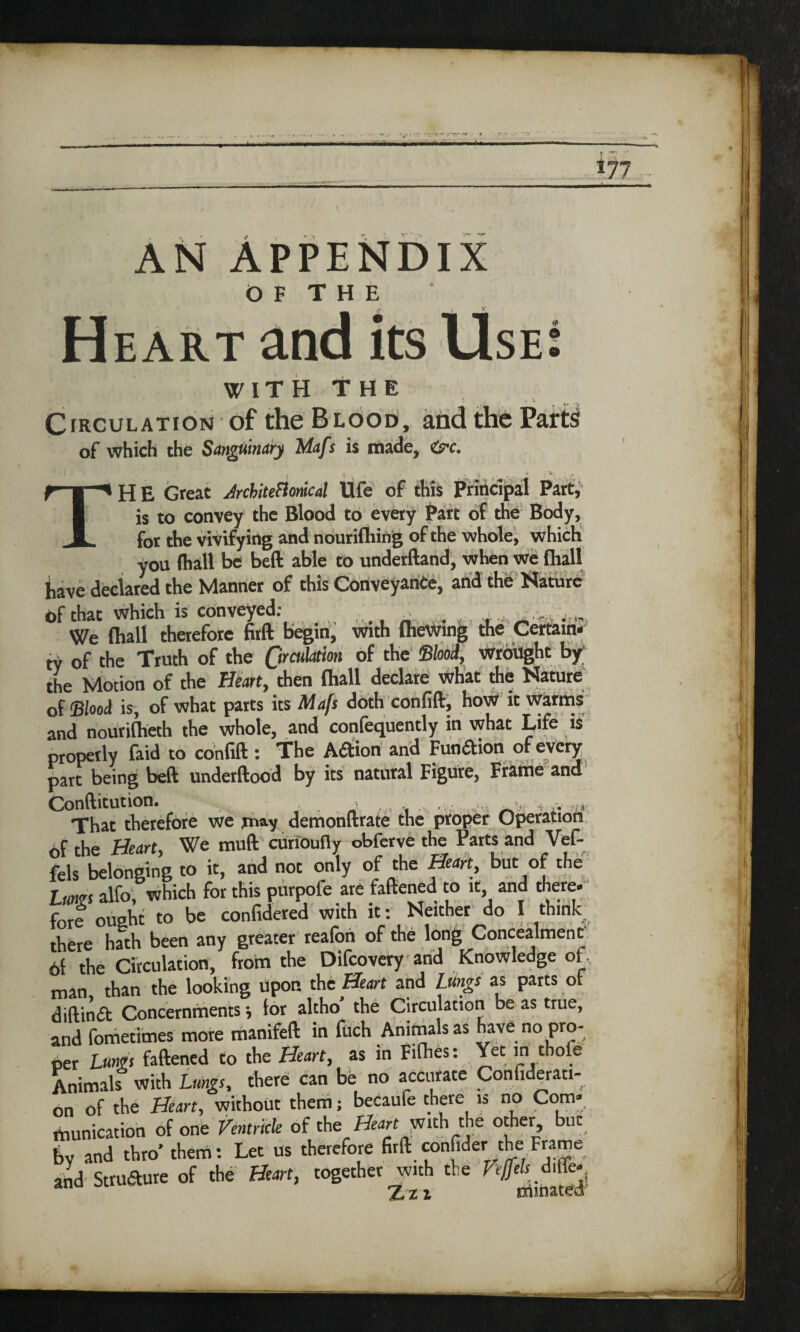 r.'-'r 177 AN APPENDIX O F T H E Heart and its Use WITH THE Circulation of the Blood, and the of which the Sanguinary Mafs is made, &i. • • t . / t ^ . , 4 ; * . j' TH E Great AchiteHonkal Ufe of this Principal Part, is to convey the Blood to every Part of the Body, for the vivifying and nourifliing of the whole, which you (hall be beft able to underftand, when we (hall have declared the Manner of this Conveyance, and the Nature of that which is conveyed: ^ We (hall therefore firft begin, with fhewing the Certain, ty of the Truth of the Circulation of the Shod, wrought by the Motion of the Heart, then fliall declare what the Nature of Stood is, of what parts its Mafs doth confift, how it warms and nourifheth the whole, and confequently in what Life is properly faid to confift: The A&ion and Function of every part being beft underftood by its natural Figure, Frame and Conftitution. . . > That therefore we jmy demonftrate the proper Operation Af the Heart, We muft curioufly obferve the Parts and Vef- fels belonging to it, and not only of the Heart, but of the Lungs alfo, which for this purpofe are faftened to it and there- fore ought to be confidered with it: Neither do I think there hath been any greater reafoti of the long Concealment 6f the Circulation, from the Difcovery and Knowledge of man than the looking Upon the Heart and Lungs as parts or diftinft Concernments •, lor altho’ the Circulation be as true, and fometimes more manifeft in itich Animals as nave no pro¬ per Lungs faftened to the Heart, as in Fifties: Yet in thole Animals with Lungs, there can be no accurate Confiderati- on of the Heart, without them; becaufe there is no Com* munition of one Ventricle of the Heart with the other but by and thro’ them: Let us therefore firft confider the Frame and Strudure of the Heart, together with the Veffels d.ffe- an Zz 1 txiinated
