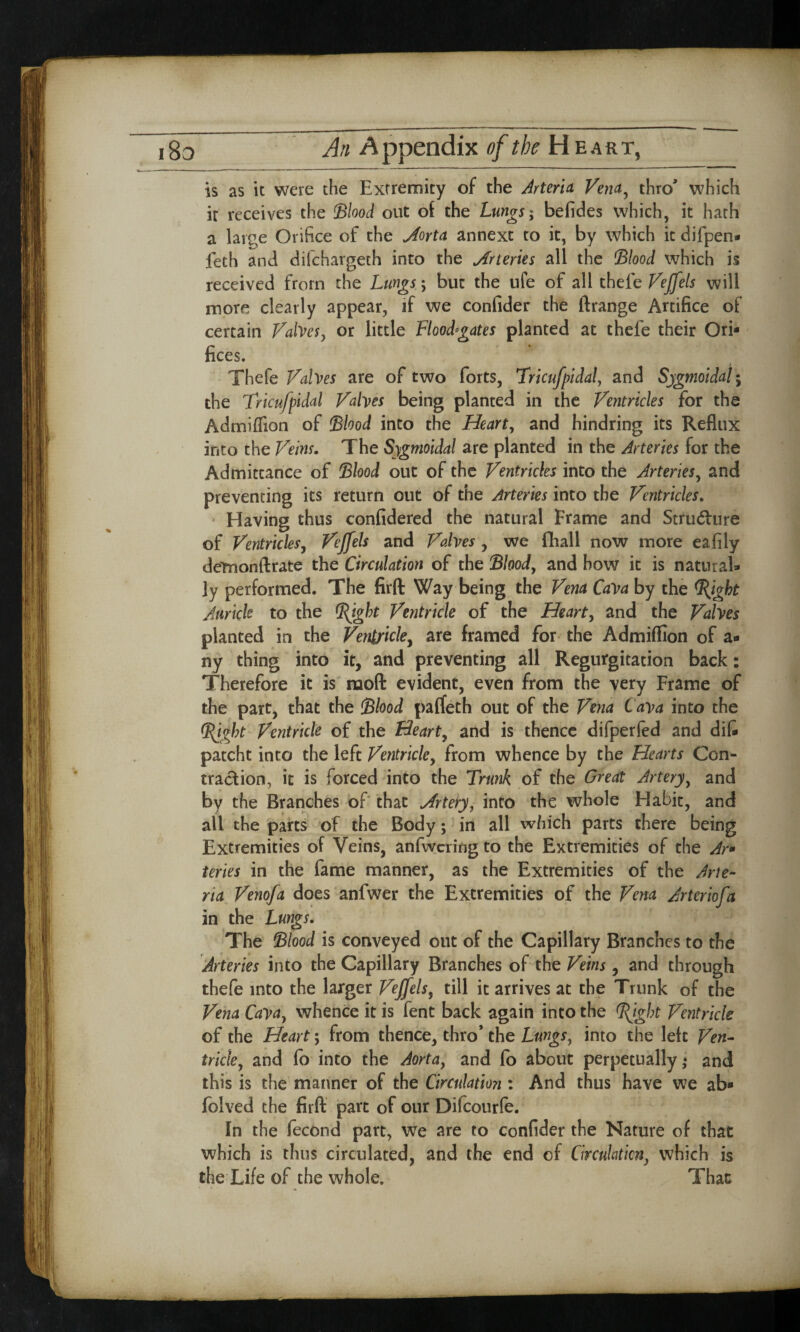 is as it were the Extremity of the Arteria Vena, thro' which it receives the Blood out of the Lungs; befides which, it hath a lar^e Orifice of the Jorta annext to it, by which it difpen- feth and difchargeth into the Arteries all the (Blood which is received from the Lungs; but the ufe of all thele Vejfels will more clearly appear, if we confider the ftrange Artifice of certain Valves y or little Floodgates planted at thefe their Ori¬ fices. Thefe Valves are of two forts, Tricufpidal, and Sygmoidal; the Tricufpidal Valves being planted in the Ventricles for the Admiffion of Blood into the Heart, and hindring its Reflux into the Veins. The Sygmoldal are planted in the Arteries for the Admittance of Blood out of the Ventricles into the Arteries, and preventing its return out of the Arteries into the Ventricles. Having thus confidered the natural Frame and Stru<5lure of Ventricles, Vejfels and Valves , we fhall now more eafily detnonftrate the Circulation of the Blood, and how it is natural¬ ly performed. The firft Way being the Vena Cava by the <l{igbt Auricle to the BJgbt Ventricle of the Hearty and the Valves planted in the Ventricle, are framed for the Admiflion of a- ny thing into it, and preventing all Regurgitation back: Therefore it is mod evident, even from the very Frame of the part, that the Blood paflfeth out of the Vena Cava into the Bjgbt Ventricle of the Hearty and is thence difperfed and difc patcht into the left Ventricley from whence by the Hearts Con¬ traction, it is forced into the Trunk of the Great Artery, and by the Branches of that Jrteryy into the whole Habit, and all the parts of the Body; in all which parts there being Extremities of Veins, anfwcring to the Extremities of the Ar» teries in the fame manner, as the Extremities of the Arte¬ ria Venofa does anfwer the Extremities of the Vena Arteriofa in the Lungs. The Blood is conveyed out of the Capillary Branches to the Arteries into the Capillary Branches of the Veins, and through thefe into the larger Vejfels, till it arrives at the Trunk of the Vena Cavay whence it is fent back again into the BJght Ventricle of the Heart; from thence, thro* the Lungs, into the left Ven¬ tricley and lo into the Aorta, and fo about perpetually ,♦ and this is the manner of the Circulation : And thus have we ab* folved the firft part of our Difcourfe. In the fecond part, we are to confider the Nature of that which is thus circulated, and the end of Circulation, which is the Life of the whole. That