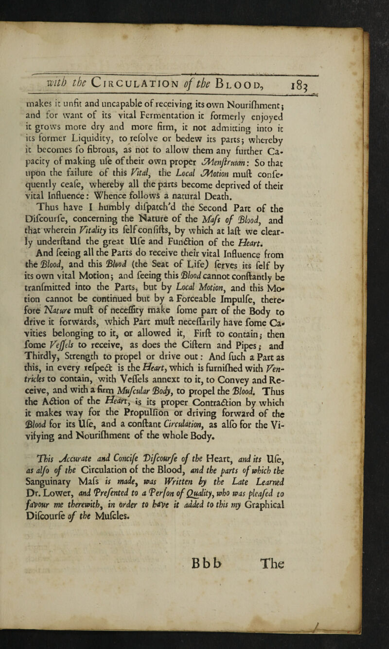 makes it unfit and uncapable of receiving its own Nourifhment; and for want of its vital Fermentation it formerly enjoyed it grows more dry and more firm, it not admitting into it its former Liquidity, to iefolve or bedew its parts; whereby it becomes fo fibrous, as not to allow them any further Ca¬ pacity of making ufe of their own proper SWenjlrmm: So that upon the failure of this Vital, the Local oMotion mud confe- quently ceafe, whereby all the parts become deprived of their vital Influence: Whence follows a natural Death. Thus have I humbly difpatch’d the Second Parc of the Difcourfe, concerning the Nature of the Mafs of Stood, and that wherein Vitality its felfconfifts, by which at laft we clear¬ ly underftand the great Ufe and Fun&ion of the Heart. And feeing all the Parts do receive their vital Influence from the Slood, and this Shod (the Seat of Life) lerves its felf by its own vital Motion; and feeing this Stood cannot conftantly be tranfmitted into the Parts, but by Local Motion, and this Mo¬ tion cannot be continued but by a Forceable Impulfe, there¬ fore Katun muft of neceffity make fome part of the Body to drive it forwards, which Part muft neceflarily have fome Ca¬ vities belonging to it, or allowed it, Firft to contain; then fome Vejfels to receive, as does the Ciftern and Pipes; and Thirdly, Strength to propel or drive out: And fuch a Part as this, in every iefpe& is the Hearty which is furnifhed with Ven¬ tricles to contain, with Veffels annexe to it, to Convey and Re¬ ceive, and with a firm Mufcular Sody, to propel the Stood. Thus the Action of the Heart, is its proper Contra&ion by which it makes way for the Propulfion or driving forward of the Stood for its Ufe, and a conftant Circulation, as alio for the Vi¬ vifying and Nourifhment of the whole Body. This .Accurate and Concife Difcourfe of the Heart, and its Ufe, as alfo of the Circulation of the Blood, and the parts of which the Sanguinary Mafs is made, was Written by the Late Learned Dr. Lower, and Srefented to a Serf on of Quality, who was pleafed to favour me therewith, in order to have it added to this my Graphical Difeourfe of the Mufcles. Bbb The