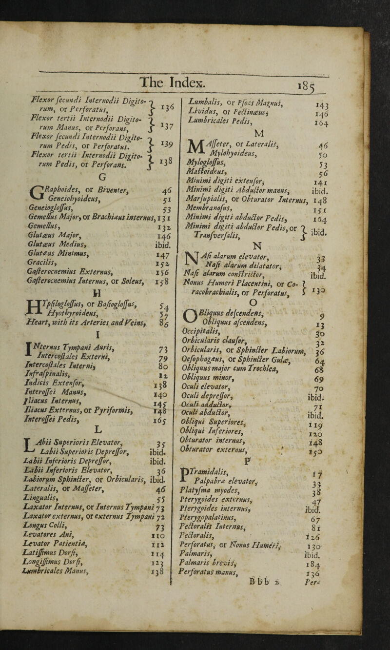 } } } } Flexor fecundi Internodii Digit o- rum, or f erf or at us, Flexor tertii Internodii Digito- rum Manus, or Perforans, Flexor fecundi Internodii Digito- Pedis, or Perforate. Flexor tertii Internodii Digito rum Pedis, or Perforans. G GRaphoides, or Biventer, Geneiohyoideus, Gcneioglojfus, Gemellus Major, or BrachUus internus, 131 146 ibid. 147 172 156 158 185_ 136 *37 *39 138 46 51 53 Gemellus, Glutceus Major, Glut ecus MediuSy Gluteus Minimus, Gracilis, Gaflerocnemius Externus, Gafterocnemius Interms, or Soleui, H HTpfilogloffuSy or Bajiogloffus, Hyothyroideus, Heart, //j Arteries and Veinsy I T Nternus Tympani Anris, A Intercoftales Externi, Interco(hies Interni3 Infrafpinalis. Indicts Pxtenfor, Interoffei Manus, lliacus Internus, Iliacus ExternuSy or Pyriformis, Interoffei Pedis9 L LAbii Superioris Elevatori Lalii Superioris Deprejfor, Lalii Infer tor is Depreffor, Lalii Infericris Elevator, Laliorum Sphinlier, or Orbicularis, ibid. Lateralis, or Maffeter, 45 Lingualis, 5-3 Lax at or Internus, or Internus Tympani 73 Laxator externus, or ext emus tympani 72 73 no 112 Ir4 *23 138 54 85 73 79 80 lx 138 140 145 148 165* . 35 ibid. ibid. 3^ Longus Colliy Levatores Ant, Levator Patientia, Latiffimus Dorfi, Longiffimus Dorfi, Lumlrkales Manus, 143 146 164 5o 53 56 141 ibid. 148 15* 164 Lumlalis, or Pfoas Magnus, Lividus, or Peliinccus, Lumlr kales Pedis, M MAjfeter, or Lateralis, Mylohyoideus, Myloglojfus, MaHoideuSy Minimi diqiti ex ten for, Minimi digiti Al dull or manus, Marjupialis, or Obturator Internus, Memlranofus, Minimi digiti al dull or PediSy Minimi digiti ahdullor Pedis,or ? •, .7 Tranfverfalis, , j ^ld. N ]\T ^4// alarum elevator, b alarum dilatator, Hafi alarum conBrithr, Id onus Humeri Placentini, or O- ? racobracbialis, or Per for at us, S O dejeendens, ^ Obliquus afcendenSy Occipitalis, Orbicularis claufer. Orbicularis, or Sphinlier Laliorum, Oefophagaus, or Sphinlier Gulce, Obliquus major cum Trochlea, Obliquus minor, Oculi elevator, Oculi deprejjor, Oculi addultor, Oculi ahdullor, Obliqui Superiores, Obliqui Inferiores. Obturator internus, Obturator externus, # 1 t P PTramidalis, Palpabr# elevator Platyfma myodes, Pterygoides externus, Pterygoides internus, Pterygopalatinus, Pelloralis Internus, Pelloralis, Perforates; or ATtw/aj Humeri, Palmaris, Palmar is brevis, Perfor at us manus. & b b x 33 34 ibid. 130 9 3o 3 2 3<> 64 68 69 70 ibid. .71 ibid. M9 IXO 148 150 > ! 9 I? 33 38 47 ibid. 67 8 r 126 130 ibid. 184 136 Per-