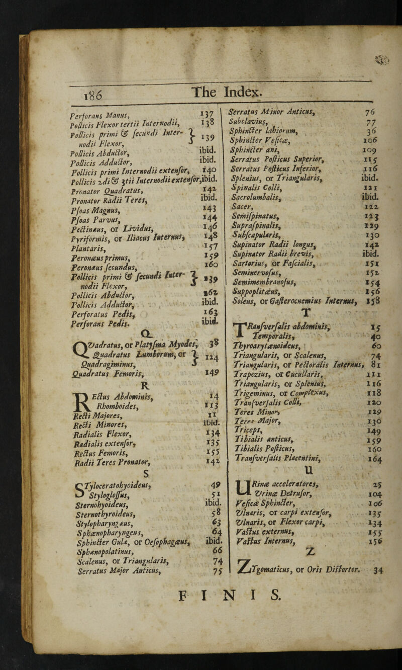 'v.y 186 The Index. perjorans Manus, *37 Pollicis Flexor tertii Inf er nodii, 13 ° pollicis primi & fecundi Inter- 1 ^ nodH Flexor, Pollicis Abdudor, ibid. Follicis Addudor, ibid. Pollicis primi Inter nodii extenfor, 140 Pollicis idi& %tii Inter nodii extenfor,ibid. Pronator Quadrat us. Pronator Radii Teres, F/W Magnus, Parvus9 pedinaus, or Lividus, Piriformis, or Iliacus Internus, Plantar is, Peronaus primus, Teronaus fecundus, Pollicis primi & fecundi Inter- 7 nodii Flexor, J Pollicis Abdudor, Pollicis Addudor, Perforatus Pedis, Perforans Pedis. 142 ibid. 143 144 146 148 *57 * *9 160 a QVadratus, or Platyfma Myodes] . Quadrat us Lumber um, or Quadragiminus, Quadratus Femoris, R RE//w Abdominis, Rhomboides, Redi Majores, RtUi Minores, Radialis Flexor, Radialis extenfor, Redus Femoris, Radii Teres Pronator, s FTyloceratohyoideus, >3 Styloglojfus, Sternohyoideus, Sternothyroideus, Stylopharyng&us, Sphcenopharyngeus, Sphinder GuU, or Oefophagaus, Sph&nopolatinus, Scalenus, or Triangularis, Serratus Major Anticus, %6z ibid. 163 ibid. 124 149 14 M3 H ibid. *34 M3 141 49 . 3i ibid. 38 *3 64 ibid. 66 74 73 Serratus Minor Anticus, 76 Subclavius, 77 Sphinder lahiornm, 3 6 Sphinder Vefic-a, 106 Sphinder ani, 109 Serratus Pofticus Superior, 115- Serratus Pofticus Inferior, 116 Splenius, or Triangularis, ibid. Spinalis Colli, 121 Sacrolumbalis, ibid. Sacer, izz Semifpinatus, 123 Supra/An alts, 129 «S ubfcapularis, 130 Supinator Radii longus% 142 Supinator Radii brevis, ibid. Sartorius, or Fafcialis, i$z Seminervofus, l$z Semimemlranojus, 154 Suppoplitaus, 1 $6 Soleus, or G after ocnemius Internus, 158 T TRanfverfalis abdominis. Temporalis, Thy roarytanoideus. Triangularis, or Scalenus, Triangularis, or Pedoralis Internus, Trapezius, or Cucullaris, Triangularis, or Splenius, Trigeminus, or Com plexus, Tranfvcrjalis Colli, Teres Minor, Teres Major, Triceps, Tibialis anticusr Tibialis Pofticus, Tranfuerfalis Placentini, u acceleratorss, Vrince DeJrufor, Veficce Sphinder, Vlnaris, ox carpi extenfor, Ztlnaris, or Flexor carpi, Valins externus, VaHus Internus, z 13 40 60 74 81 m H6 118 120 129 130 149 159 160 164 *5 104 106 M3 *34 M3 156 Z Tgomaticus, or Ora DiHortor. 34 FINIS.