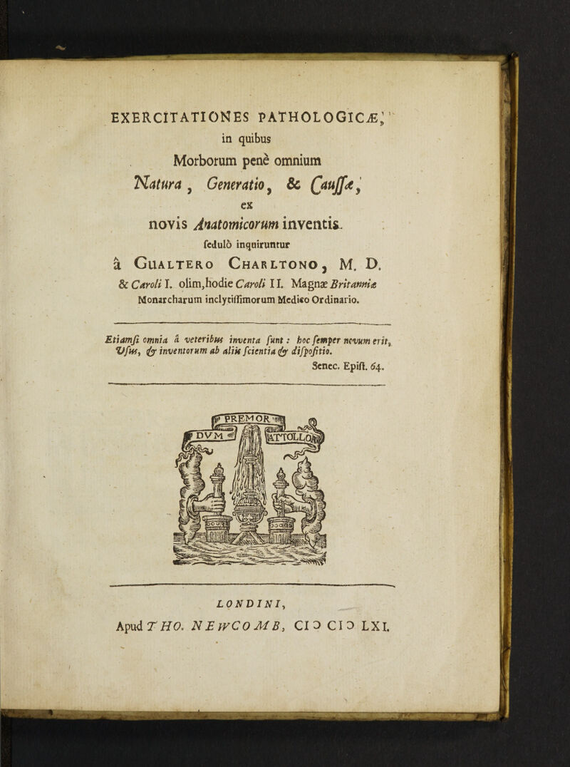 EXERCITATIONES PATHOLOGICA in quibus Morborum pene omnium Natura , Generatio, & Qauffa ex novis Anatomicorum inventis fedulo inquiruntur a Gualtero Charltono , M. D, & Caro/i I. olim,hodie Caroli 11. Magnae Britannia Monarcharum inclytiflimorum Medico Ordinario. Etiamfi omnia a veteribu* inventa funt: hoc femper nevum erits Vfhij inventorum ab alik [cientia & difpojim. Senec. Epift. 6\, LONDINI, Apud THO. N EtrCOMB, CIO CIO LXI.