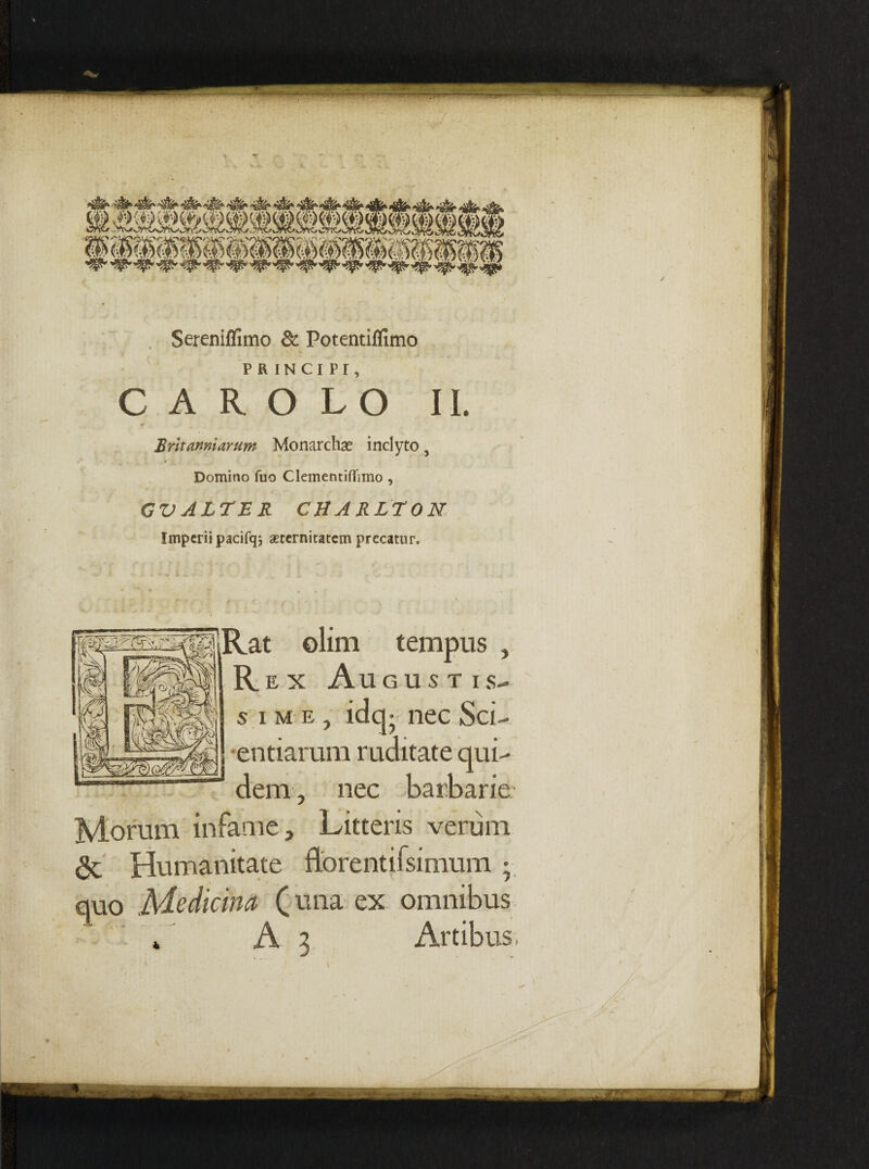 Sereniflimo & Potentiflimo PRINCIPI, C A R O L O II. M Britanniarum Monarchas inclyto 3 Domino fuo Clementiffimo , GV ALTER CHARLTON Imperii pacifq*, aeternitatem precatur. mnsisRat ©lim tempus , R. E X Au GUSTIS- s ime, idq- nec Sci- entiarum ruditate qui¬ dem , nec barbarie Morum infame. Litteris verum & Humanitate ftorentifsimum; quo Medicina (una ex omnibus ’ * A 3 Artibus,