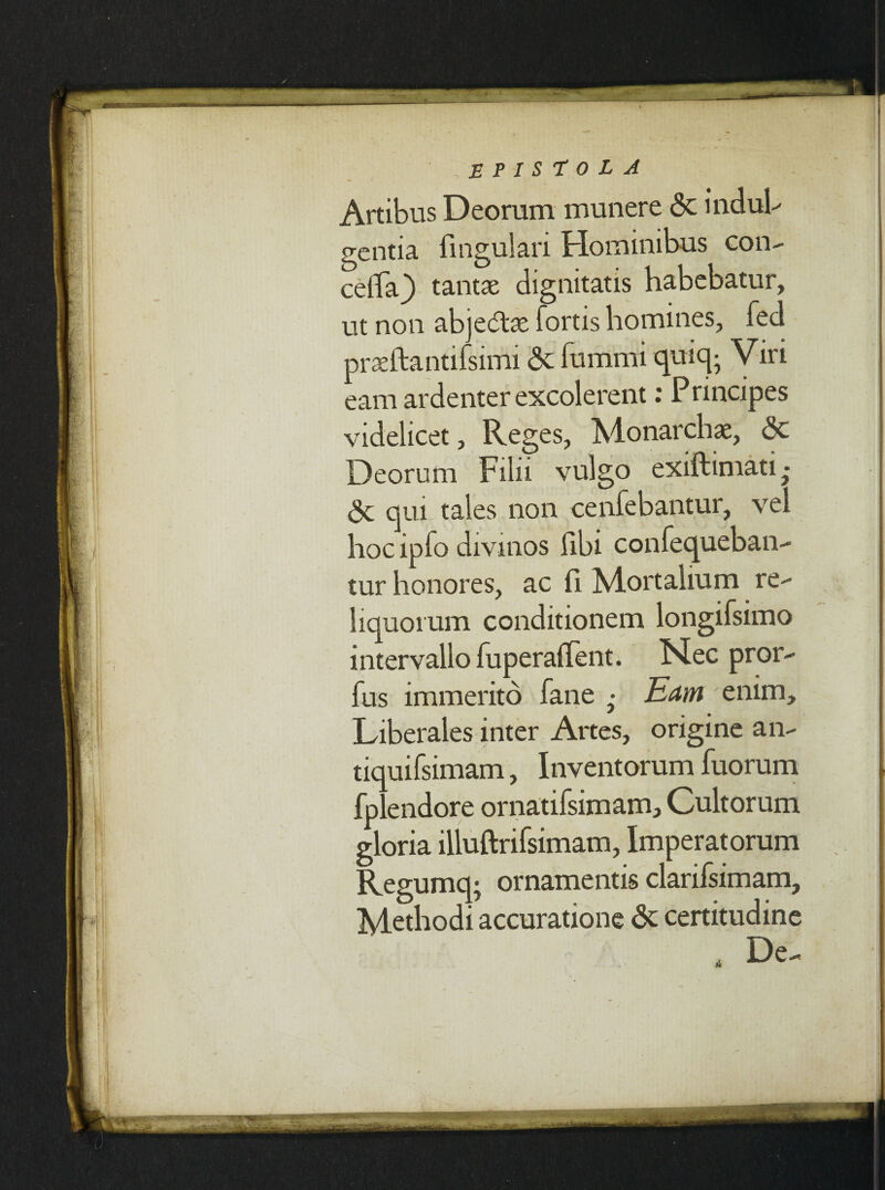Artibus Deorum munere <3c indul¬ gentia lingulari Hominibus con- celiTa} tantas dignitatis habebatur, ut non abjedlae fortis homines, fed prasftantifsimi 6c fummi quiq- Viri eam ardenter excolerent: Principes videlicet, Reges, Alonarchac, <3c Deorum Filii vulgo exiftimati • & qui tales non cenfebantur, vel hoc ipfo divinos libi confequeban- tur honores, ac fi Mortalium re¬ liquorum conditionem longifsimo intervallo fuperadent. Nec pror- fus immerito fane • Eam enim. Liberales inter Artes, origine an- tiquifsimam, Inventorum fuorum fplendore ornatifsimam. Cultorum gloria illuftrifsimam, Imperatorum Regumq; ornamentis clarifsimam. Methodi accuratione & certitudine , De-