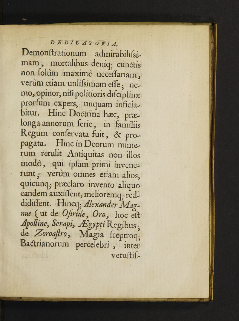Demonftrationum admirabiiilsi- mam, mortalibus deniq^ eundis non folum maxime necelTariam, verum etiam utilifsimam etfe . ne¬ mo, opinor, nifi politioris difciplinse prorfum expers, unquam inficia- bitur. Hinc Dodrina haec, prae¬ longa annorum ferie, in familiis Regum confervata fuit, & pro¬ pagata. Hinc in Deorum nume¬ rum retulit Antiquitas non illos modo, qui ipfam primi invene¬ runt^ verum omnes etiam alios, quicunq.; praeclaro invento aliquo eandem auxiffent, meliorent - red- didiflent. Hincq; Alexander Mag^ rms (ut de OJiride, Oro, hoc eft Jpolline, Serapi, ZEgypti Regibus • de Zoroaflro,. Magia fteptroq* Badrianorum percelebri , inter vetuftif-