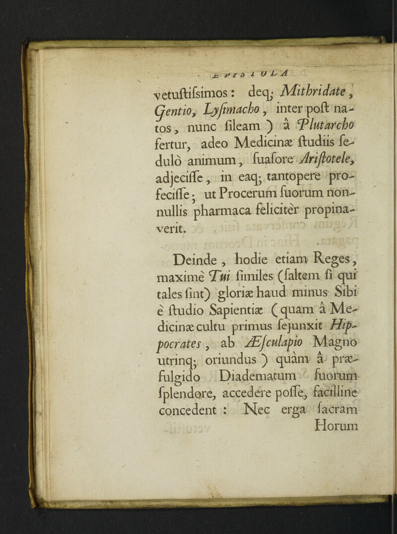 vetuftifsimos: deq^ Mithridate, (jentio, Lyfimacho, inter poft na¬ tos , nunc fileam ) a Tlutarcho fertur, adeo Medicinae ftudiis fe- dulo animum , fuafore Jrifiotele, adjeciife, in eaq; tantopere pro- fecitTe • ut Procerum fuorum non- 5 • nullis pharmaca feliciter propina¬ verit. # I i 4 ' ^ 0 ■. *”V Deinde , hodie etiam Reges, maxime Tui fimiles (faltem fi qui tales fint) gloriae haud minus Sibi e ftudio Sapientiae ( quam a Me¬ dicinae cultu primus fejunxit Hip* merate s , ab JEjculapio Magno utrinq- oriundus ) quam a prae¬ fulgido Diadematum fuorum fplendore, accedere polfe, facilline concedent : Nec erga facram Horum