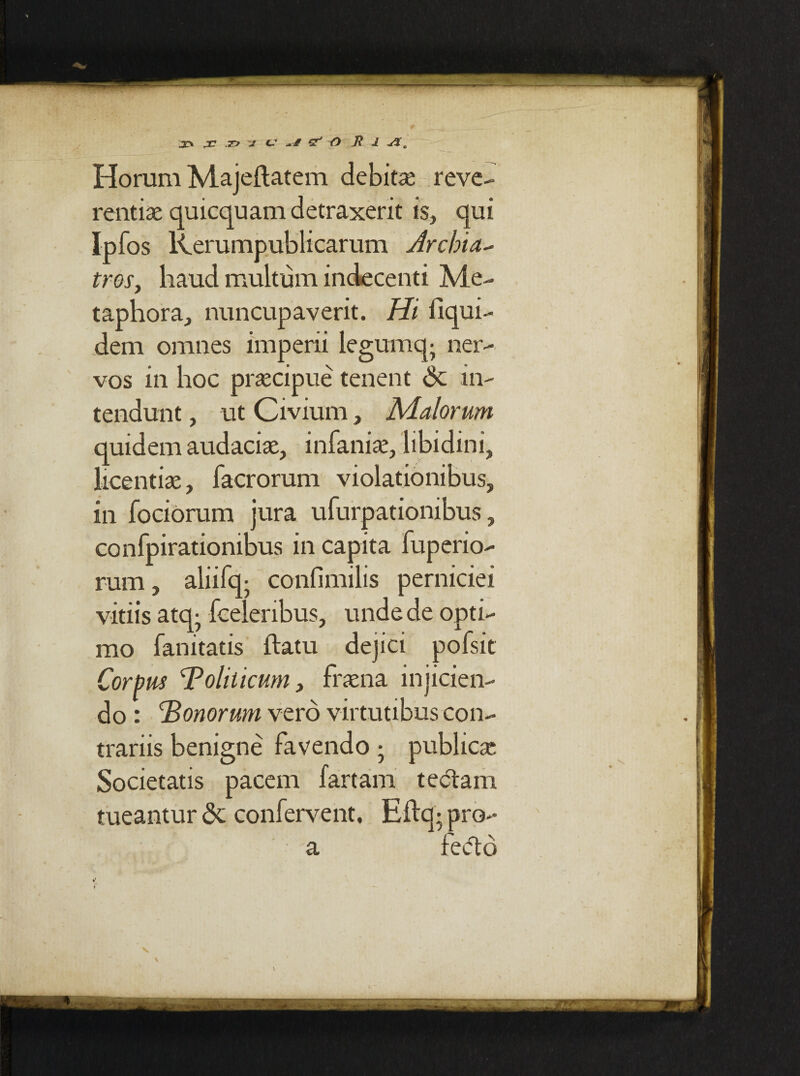Horum Majeflatem debitae reve¬ rentiae quicquam detraxerit is, qui Ipfos Kerumpublicarum Archia- tros, haud multum indecenti Me¬ taphora, nuncupaverit. Hi fiqui- dem omnes imperii legumq- ner¬ vos in hoc praecipue tenent <3c in¬ tendunt , ut Civium, Malorum quidem audaciae, infaniae, libidini, licentiae, facrorum violationibus, in focioram jura ufurpationibus, confpirationibus in capita fuperio- rum, aliifq- confimilis perniciei vitiis atq- fceleribus, unde de opti¬ mo fanitatis flatu dejici pofsit Corpus ‘Politicum, fraena injicien¬ do : Ponorum vero virtutibus con¬ trariis benigne favendo • publicae Societatis pacem fartam tedlam tueantur & confervent, Eflq; pro- a fecfto