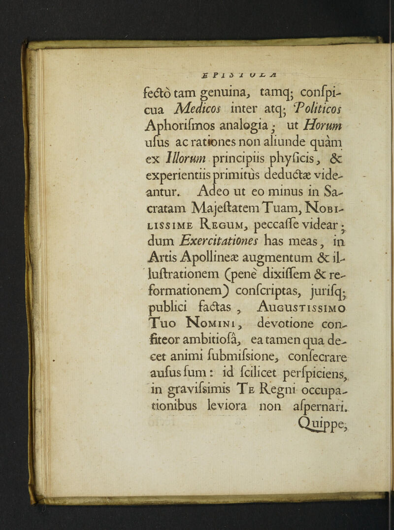 fedto tam genuina, tamq- confpi- cua Medicos inter atq; 'Politicos Aphorifmos analogia ut Horum ufus ac rationes non aliunde quam ex Illorum principiis phyficis, <3c experientiis primitus deductae vide¬ antur. Adeo ut eo minus in Sa¬ cratam Majeftatem Tuam, Nobi¬ lissime Regum, peccalle videar • dum Exercitationes has meas, in Artis Apollineae augmentum <3t il- luftrationem (pene dixilTem <3c re¬ formationem^) confcriptas, jurifq- publici fadtas , Augustissimo Tuo Nomini, devotione con¬ fiteor ambitiofa, ea tamen qua de¬ cet animi fubmifsione, confecrare aufusfum: id fcilicet perfpiciens, in gravifsimis Te Regni occupa¬ tionibus leviora non afpernari. Quippe,
