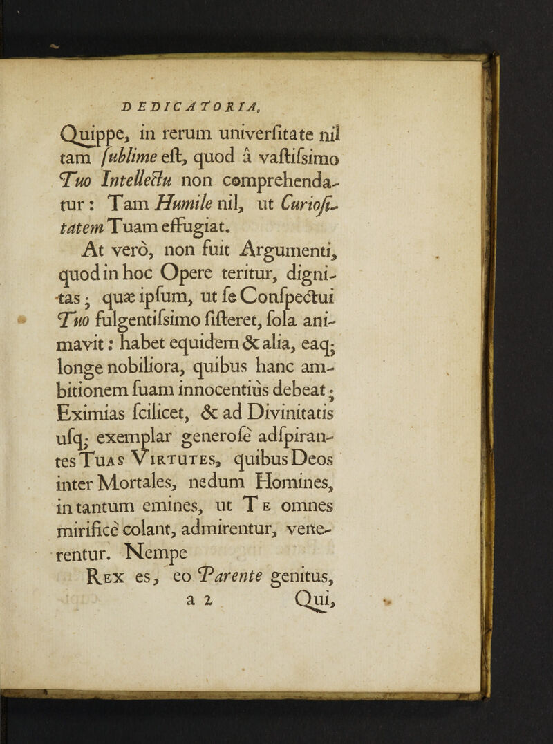 D EDIC ATO HIA, Quippe, in rerum univerfitate nil tam fublime eft, quod a vaftifsimo Tuo IntelleBu non comprehenda¬ tur: Tam Humile niJ, ut Curio tatem Tuam effugiat. At vero, non fuit Argumenti, quod in hoc Opere teritur, digni¬ tas • quae ipfum, ut fe Confpe<5lui Tuo fulgentifsimo fifteret, fola ani¬ mavit : habet equidem <3e alia, eaq- longe nobiliora, quibus hanc am¬ bitionem fuam innocentius debeat - Eximias fcilicet, & ad Divinitatis ufq,* exemplar genero fe adfpiran- tes Tua s Virtutes, quibus Deos inter Mortales, nedum Homines, in tantum emines, ut T e omnes mirifice colant, admirentur, vene¬ rentur. Nempe Rex es, eo Tarente genitus.
