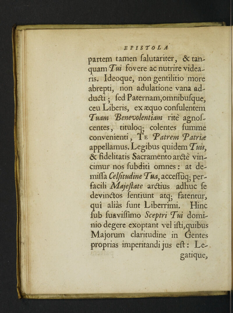 partem tamen falutariter, &tan- quam Tui fovere ac nutrire videa¬ ris. Ideoque, non gentilitio more abrepti, non adulatione vana ad- dudti; fed Paternam,omnibufque, ceu Liberis, ex aequo confulentem Tuam Tene volentiam rite agnof- centes, tituloq; colentes fumme convenienti, Te, Tatrem Tatria appellamus. Legibus quidem Tuis, & fidelitatis Sacramento arde vin¬ cimur nos fubditi omnes: at de- milfa Celjitudine Tua, accefluq; per¬ facili .Majejlate ardius adhuc fe devindos fentiunt atq- fatentur, qui alias funt Liberrimi. Hinc fub fuaviffimo Sceptri Tui domi¬ nio degere exoptant vel ifti,quibus Majorum claritudine in Gentes proprias imperitandi jus eft: Le¬ gatique,