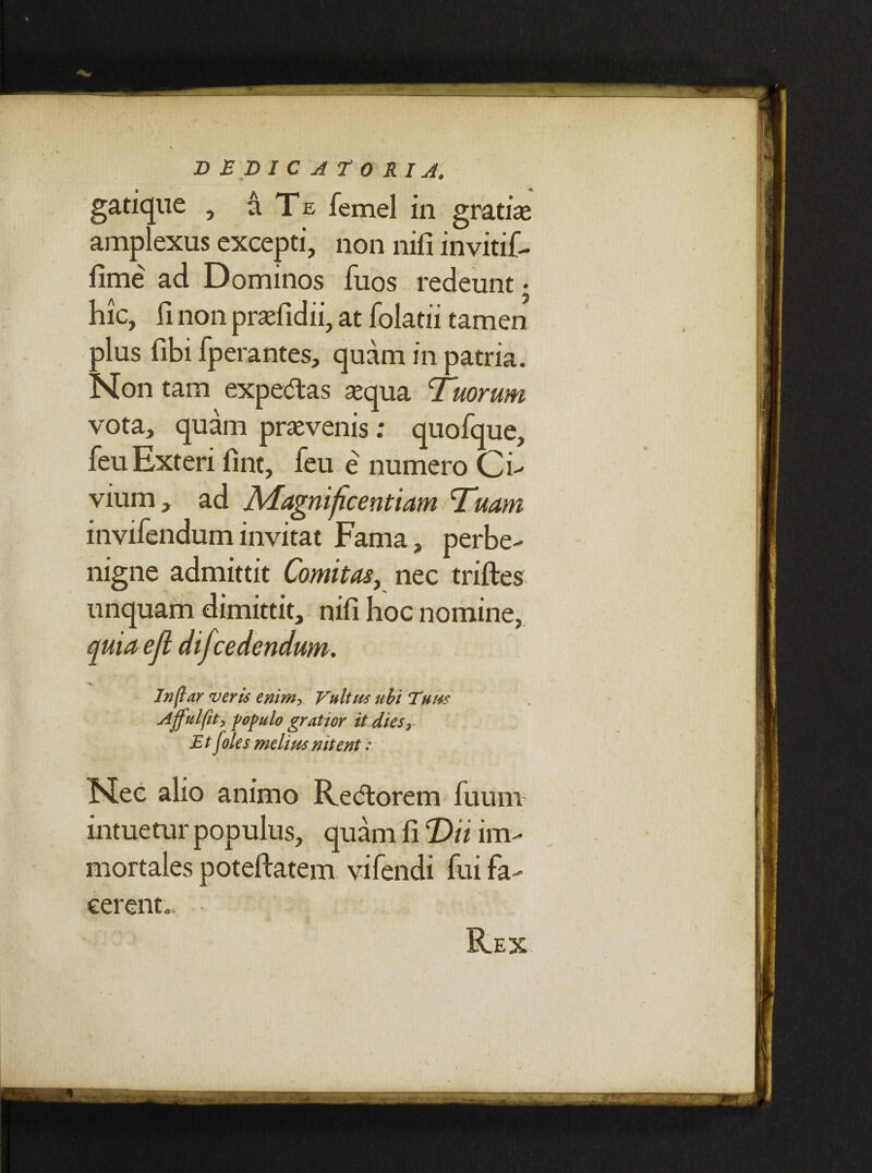 gatique , a Te femel in gratiae amplexus excepti, non nifi invitif- fime ad Dominos fuos redeunt • hic, fi non praefidii, at folatii tamen plus fibi fperantes, quam in patria. Non tam expedias aequa Tuorum vota, quam praevenis: quofque, feu Exteri fint, feu e numero Ci¬ vium , ad Magnificentiam Tuam invifenduminvitat Fama, perbe¬ nigne admittit Comitas, nec triftes unquam dimittit, nifi hoc nomine, quia ejl difcedendum. In far veris enim> Vultus ubi Tum Affui fit, populo gratior it dies r Et foles melius nitent: Nec alio animo Redlorem fu uni' intuetur populus, quam fi T>ii im¬ mortales poteftatem vifendi fui fa¬ cerent. R.EX