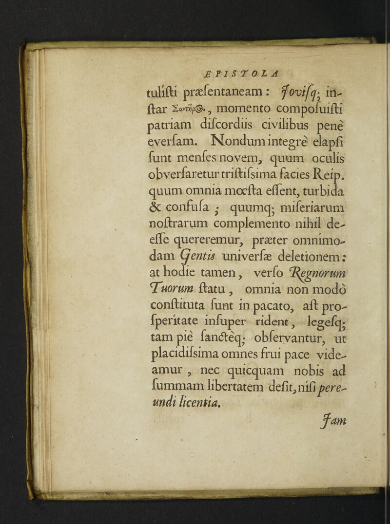 tulifti praefentaneam: f ovifer in~ ftar , momento compofuifti patriam difcordiis civilibus pene everfam. Nondum integre elapfi funt menfes novem, quum oculis obverfaretur triftifsima facies Reip. quum omnia moefta edent, turbida confufa • quumq- miferiarum noftrarum complemento nihil de- elfe quereremur, praeter omnimo¬ dam (j entis univerfe deletionem: at hodie tamen, verfo ‘Regnorum cTuorum ftatu , omnia non modo conftituta funt in pacato, aft pro- fperitate infuper rident, legefq- tam pie fan(5teq?- obfervantur, ut placidifsima omnes frui pace vide¬ amur , nec quicquam nobis ad fummam libertatem defit, nifi pere^ mdt licentia. fam