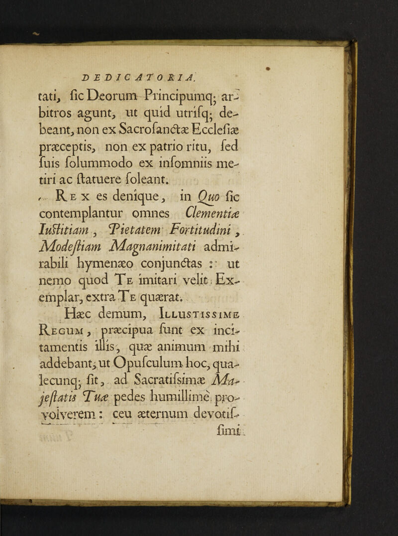 tati, fic Deorum Principumq* ar¬ bitros agunt, ut quid utrifq- de¬ beant, non ex Sacrofanctae Ecclefiae oraeceptis, non ex patrio ritu, fed : uis folummodo ex infomniis me¬ tiri ac (latuere (oleant. , Rex es denique, in Quo fic contemplantur omnes Clementia Iuslitiam , Fiet at em' Fortitudini Alodejliam JMagnanimitati admi¬ rabili hymenaeo conjun<5tas :: ut nemo quod Te imitari velit; Ex¬ emplar, extra Te quaerat. Haec demum. Illustissime Regum , praecipua funt ex inci¬ tamentis illis, quae animum mihi addebant; ut Opufculum hoc, qua¬ le cunq; fit,, ad Sacratifsimae M-a*- fiini