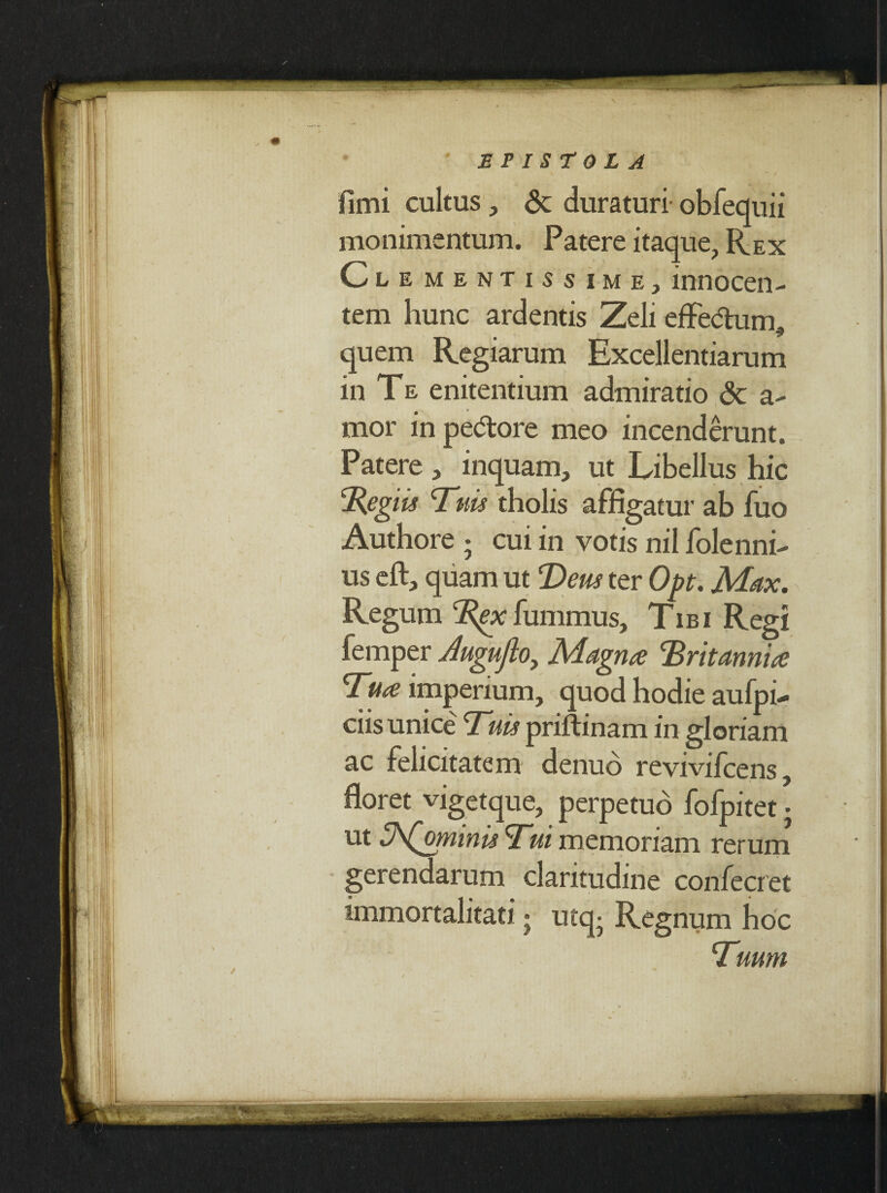 I ' * EPISTOLA fimi cultus, <$c duraturi obfequii monimentum. Patere itaque, Rex Cl ementissime, innocen- tem hunc ardentis Zeli effedum • ^ quem Regiarum Excellentiarum in Te enitentium admiratio <3c a- mor in pedore meo incenderunt. Patere , inquam, ut Libellus hic ‘Regiis Tuis tholis affigatur ab fuo Authore • cui in votis nil folenni- us eft, quam ut Teus ter Opt. Max. Regum Rex fummus, Tibi Regi femper Augujio, Magna Rritannia Tua imperium, quod hodie aufpi- ciis unice Tuis priftinam in gloriam ac felicitatem denuo reviviicens, floret vigetque, perpetuo fofpitet • ut ZhQmmis Tui memoriam rerum gerendarum claritudine confecret immortalitati • utq- Regnum hoc Tuum