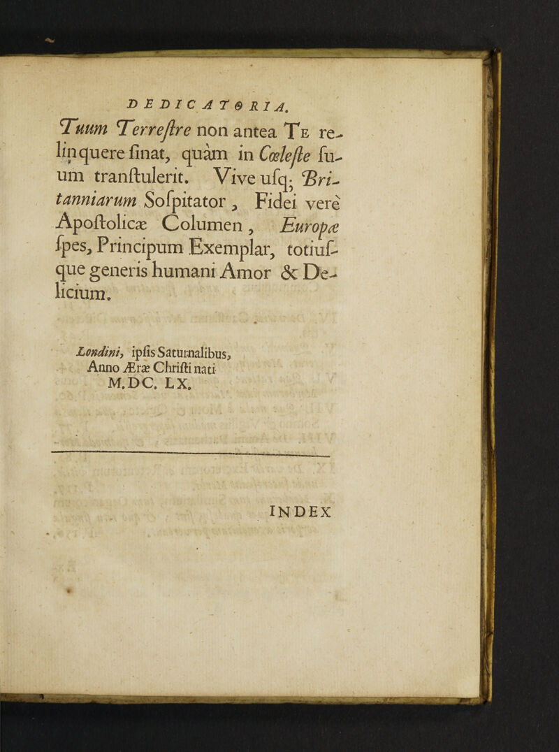 \ DEDICATORIS' Tuum Terrejlre non antea Te re¬ linquere finat, quam in Coslefte fu- um tranftulerit. Viveufq- Eru tanniarum Sofpitator , Fidei vere Apoftolicse Columen, Eurob<e fpes, Principum Exemplar, totiuf- que generis humani Amor <3c De¬ licium. - »■*■•€ _ ^ y. . l- • • ' -m' - Londini, ip(is Saturnalibus, Anno JErx Chrifti nati M.DC. LX. . .. . . *, • : 1' ' . . ' . ' /: . ;* INDEX *