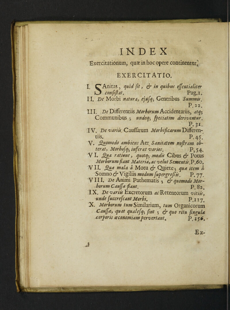 /»• ■ INDEX Exercitationum, qux in hoc opere continentur, EXERCITATIO. I. Q Anitas, quid fit, & in quibus effentialiter i3 confiftat' Pag.i, II. De Morbi natura, ejufq-, Generibus Summis. P.22. III. >De Differentiis Morborum Accidentariis, atfr Communibus 3 undeq^ fpeciatim deriventur, V.31. IV. De variis Cauffarum Morbificarum Differen¬ tiis. P, 4T. V. Quomodo ambiens Aer Sanitatem no (Iram ob¬ terat, Morbofq^ inferat varios, P554. VI. ratione, quotq*7 .modis Cibus Potus Morborum fiant Materia, ac velut Sementis .V .60, VII. Qu* mala a Motu & Quiete 3 qu<e item i Somno <jr Vigiliis modumfupergrefis, P, 77, VIII. De Animi Pathematis * & quomodo Mor¬ borum Cauffafiant, p g2# I X. De variis Excretorum ^ Retentorum vitiis, unde fuceref rant Morbi# P. 117. X Morborum tum Similarium, tum Organicorum Cauffs, quot qualefq3 fint • & quo ritu finguU