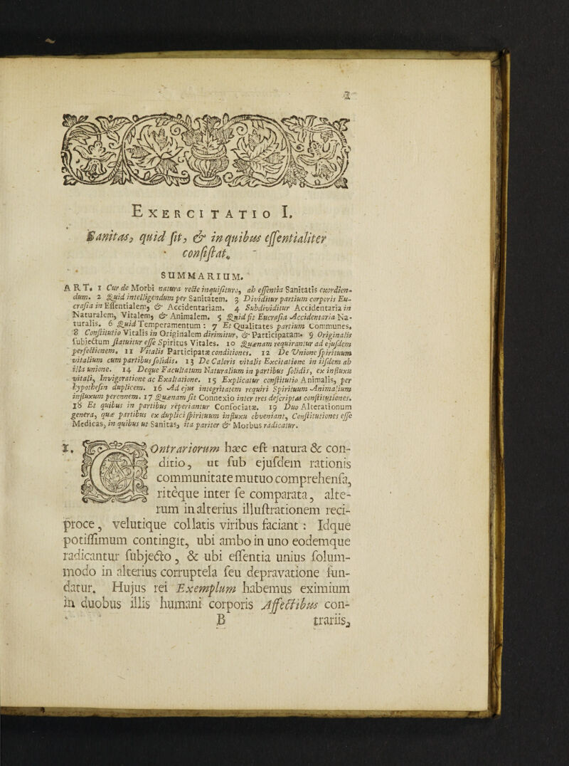 t- Sanitas, quid fit, & in quibus e ffenti alit er * confifiato SUMMARIUM» T' A B-i« i Cur de Morbi natum reBe inquifllturo, ab efflentia Sanitatis exordicn- dum» 2 fluid intelligendumper Sanitatem. 3 Dividitur partium corporis Eu- cvajla in Elicntialemj & Accidentariam. 4 Subdividitur Accidcntaria in Naturalem, Vitalem* ^Animalem, 5 Unidflt Eucrajla Accidentarialsz- ruralis. 6 Quid temperamentum : 7 Et Qualitates partium Communes» 2 * Conflitutio Vitalis in Originalem dirimitur, & Participatam» $ Originalis iubjectum fllatuitur effle Spiritus Vitales. 10 Hu<enam requirantur ad ejufdem perfeBionem« 11 Vitalis Participat % conditiones. 12 De Unione fpirituum vitalium cum partibus /olidis t 13 De Caloris vitalis Excitatione iniifdemab illa unione.' 14 Deque Facultatum liatur alium in partibus /olidis, ex influxu vitali, Invigcratione ac Exaltatione. 15 Explicatur conflitutio Animalis, per hypotbefin duplicem. 16 Ad ejus integritatem requiri Spirituum-Animalium influxum perennem. 17 gu^nam Jit Connexio inter tres dejcriptus confliiutiones. j8 Et quibus in partibus reperiantur Confociats. 19 Duo Alterationum genera, qu^e partibus ex duplici fpirituum influxu obveniant, Confliiutiones effle Medicas, in quibus ut Sanitas* ita pariter & Morbus radicatur. ■Ontraviorum ha?c eft natura & con¬ ditio ? ut lub ejufdem rationis communitate mutuo comprehenfa, riteque inter fe comparata, alte¬ rum in alterius illuftrationem reci¬ proce , velutique coi latis viribus faciant: Idque potiffimum contingit, ubi ambo in uno eodemque radicantur fubje&o, & ubi elfentia unius foluin- modo in alterius corruptela feu depravatione fun¬ datur. Hujus rei Exemplum habemus eximium ia duobus illis humani corporis Jjfttfibus con- B trariis