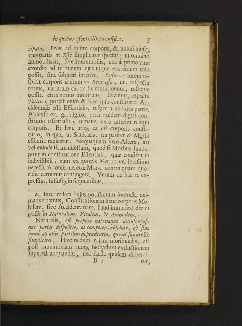 cipafa, Prior ad ipfum corporis, & uniufcnjufq5 ejus partis <ri Effe (impliciter fpedlat^ ut omnino immobilis fit, five immutabilis, nec a primo vitae exordio ad terminum ejus ufque extremum tolli poflit, fine fubje&i interitu. Pofierior autem re- fpicit corporis tantum to Bene effe ut, refpe&u totius, variarum capax fit mutationum, tollique poflit, citra totius interitum. Dicimus, refpedu Totius • potefl enim & hxc ipfa confiitutio Ac¬ cidentalis efTe Effentialis, refpedu alicujus partis. Abfciflo ex. gr. digito, perit quidem digiti con- ftitutio effentialis 5 remanet vero interim reliqui corporis. Et hxc utkp ea eft corporis confit- tutio, in qua, ut Sanitatis, ita pariter & Myrbi eflfentia radicatur: Nequaquam vero Altera*, uti vel exinde fit manifefium, quod fi Morbus funda¬ retur in conftitutione Effentiali, qua? confiftit in indivifibili 5 tum ex quovis Morbo vel leviflfimo neceflario confequereturMors, contra quam quo¬ tidie cernimus contingere. Verum de hac re cx- preflius, fufiufq*, in fequentibus. t \ 4. Interim loci hujus potifllmum intereft, ani¬ madvertamus, Confiitutionem hanc corporis Mo¬ bilem, five Accidentariam, haud immerito dividi poflfe in Naturalem, Vitalem, Sc Animalem. Naturalis, ejl propria nativaeque umufcujuf¬ que partis difpofitio, ei competens abfolute, & fine omni ab aliis partibus dependentia, quoad futim effe [impliciter, Hxc nedum in jam moribundis, aft poft omnimodam quoq*, Biolychnii extindlionem iuperefl aliquandiu 5 nec facile quidem difperdi- B 2 ‘ tur,
