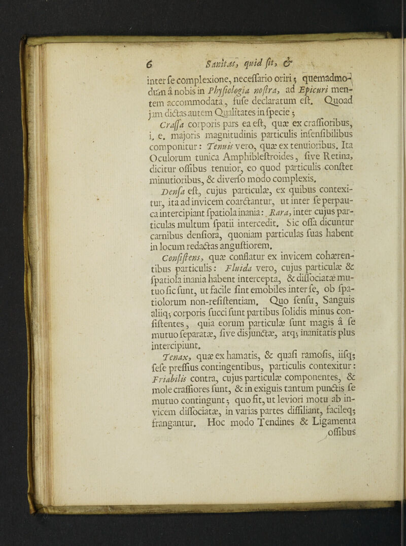 inter fe complexione, neceffario oriri * quemadmo¬ dum a nobis in Phyficlogia, noflra, ad Eficuri men¬ tem accommodata, fufe declaratum eft. Quoad jam didas autem Qualitates in fpecie 5 Crajfa corporis pars ea eft, quae ex craflioribus, iM e. majoris magnitudinis particulis infenfibilibus componitur: Tenuis vero, qure ex tenuioribus. Ita Oculorum tunica Amphibleftroides , five Retina, dicitur oflibus tenuior, eo quod particulis conflet minutioribus, & diverfo modo complexis. Denfia eft, cujus particula?, ex quibus contexi¬ tur, ita ad invicem coardantur, ut inter fe perpau¬ ca intercipiant fpatiola inania:. Rara, inter cujus par¬ ticulas multum fpatii intercedit. Sic offa dicuntur carnibus denfiora, quoniam particulas fuas habent in locum redadas anguftiorem. Confiftens, quae conflatur ex invicem cohaeren¬ tibus particulis: Fluida vero, cujus particula? & fpatiola inania habent intercepta, & diffociatae mu¬ tuo ficfunt, ut facile fintemobiles inter fe, ob fpa- tiolorum non-refiftentiam. Quo fenfu, Sanguis aliiq*- corporis fucci funt partibus folidis minus con¬ fidentes , quia eorum particula funt magis a fe mutuofeparatae, five disjundae, atq*, inanitatis plus intercipiunt. Tenax, quae ex hamatis, & quafi ramofis, iifq$ fefe preflius contingentibus, particulis contexitur: Friabilis contra, cujus particulae componentes, & mole crafliores funt, & in exiguis tantum pundis fe mutuo contingunt •, quo fit, ut leviori motu ab in¬ vicem diffociatae, in varias partes difliliant, facileq- frangantur. Hoc modo Tendines & Ligamenta oflibus ■ • V-