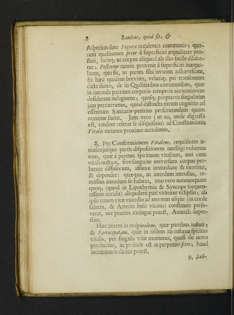 Afperitas funt Figura accidentia communia $ qua» tum qualitatum frior a fuperficieitequalitate pro¬ fluit facitq-, ut coipus aliquod ab alio facile dilaba¬ tur / Pofierior autem provenit a fuperficiei inaequa¬ litate qua fit, ut partes fibi invicem adharefcant. Et hac quidem breviter, velutiq-, per tranfennam didla funto, de iis Qualitatibus communibus, quae in rimanda partium corporis temperie accuratiorem defiderant indaginem 5 quafq-, propterea fingulatim jam percurrimus, quod diftindta earum cognitio ad efflendam Sanitatis penitius perfcrutandam quam maxime faciat. Jam vero (ut eo, unde digrefla eft, tandem referat fe difquifitio) ad Conftitutionis Vitalis examen proxime accedimus,; . S. per Conftitutionem Vitalem, requifitam u- niufcujufque partis difpofitionem intelligivolumus eam, qua; a perenni fpirituum vitalium, una cum vitali nedtare, fivefanguine univerfum corpus per¬ luente diffluforum, affiuxu immediate & exoritur, & dependet: quasque, ut interdumintenfius, re- miflius interdum fe habeat, imo vero nonnunquam quoq-, (quod in Lipothymia & Syncope frequen- nflime accidit) aliqualem pati videatur ecliplin ab ipfo tamen vita exordio ao mortem ufque (in corde {altem, & Arteriis huic vicinis) conftanter perfe- verat, nec penitus extingui poteft, Animali luper- ftite. Hac autem in originalem, qua: partibus influit 5 & Partkifatam, qua: in iifdem ab influxu fpiritus vitalis, per finguLa vita’ momenta, quali de novo producitur, ac proinde eft m perpetuo fieri haud incommode dirimi poteft, . 9, Sub-