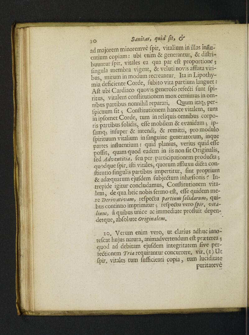 „d majorem minoremve fpir. vitalium in illas influ¬ entium copiam: ubi enim & generantur, & diftri- tuuntur fpir. vitales ea qua par eft proportione; fmpula membra vigent, & veluti novis afflata viri¬ bus mirum in modum recreantur. Ita in Lipothy- mia deficiente Corde, fubito vita partium languet: Aft ubi Cardiaco quovis generofo refecti funt fpi- ritus, vitalem conftitutionem mox cernimus in om¬ nibus partibus nonnihil reparari. Quum itaq; per- ipicuum fit; Conftitutionem hancce vitalem, tum in ipfomet Corde, tum in reliquis omnibus corpo¬ ris partibus folidis, effle mobilem & evanidam 5 ip- famq-, infuper & intendi, & remitti, pro modulo fpirituum vitalium in fanguine generatorum, mque partes influentium: quid planius, verius qurd effle coflit, quam quod eadem in iis non fit Originalis, fed Adventitia, feu per participationem produ&a quodque fpir. lfti vitales, quorum affiuxu dida con- ftitutio fingulis partibus impertitur, fint proprium & adcequatum ejufdem fubjedum inhivfionis i In¬ trepide igitur concludamus, Conftitutionem vita¬ lem, de qua heic nobis fermo eft, effle quidem me¬ te Derivativam, refpedu partium (olidarum, qui¬ bus continuo imprimitur refpedu vero fpir. vita- Um>, a quibus unice ac immediate profluit depeti- detque, abfol ute originalem, io. Verum enim vero, ut clarius adhuc inno- tefcat'hujus natura, animadvertendum eft praeterea 5 quod ad debitam ejufdem integritatem five per- fedionem Tria requirantur concurrere. viz,(i).Ut fpir, vities tum fufficienti copia, tum luciditate - - ■- - - - puritateve