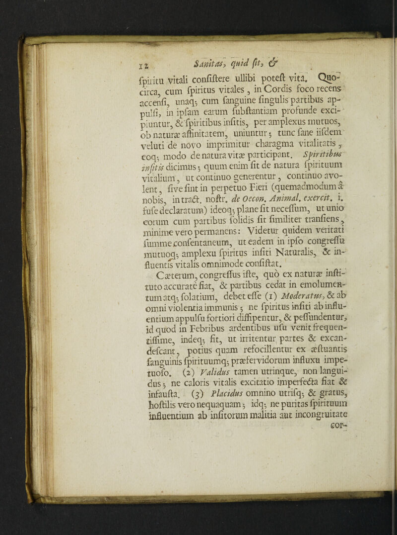 fpiritu vitali confiftere ullibi poteft vita. Quo¬ circa, cum fpiritus vitales , in Cordis foco recens accenfi, unaq-, cum fanguine fingulis partibus ap- pU!fi, in ipfam earum fubftantiam profunde exci¬ piuntur, & fpiritibus inficis, per amplexus mutuos, ob naturte affinitatem, uniuntur; tunc fane iifdem veluti de novo imprimitur charagma vitalitatis, eoq-, modo de natura vita; participant. Spiritibus infitis dicimus 5 quum enim fit de natura fpirituum vitalium, ut continuo generentur, continuo avo¬ lent , five fint in perpetuo Fieri (quemadmodum a nobis, in tradi, noftr. de Oeco». Animal, exercit, i. fufe declaratum) ideoq-, plane fit neceffum, ut unio eorum cum partibus folidis fit fimiliter tranfiens , minime vero permanens: Videtur quidem veritati iumme confentaneum, ut eadem in ipfo congreffiu jnutuoq-, amplexu fpiritus infiti Naturalis, & in¬ fluentis vitalis omnimode confiftat. Carterum, congreffus ifte, quo ex naturae inffi- tuto accurate fiat, & partibus cedat in emolumen¬ tum atq-, folatium, debet effe (x) Moderatus, & ab omni violentia immunisne fpiritus infiti ab influ¬ entium appulfu fortiori diffipentur, & perfundentur, id quod in Febribus ardentibus ufu venit frequen- tiflime, indeq5 fit, ut irritentur, partes & excan- defcant, potius quam refocillentur ex aeftuantis fanguinis fpirituumq-, praefervidorum influxu impe- tuofo. (2) Validus tamen utrinque, non langui¬ dus 5 ne caloris vitalis excitatio imperfedla fiat & infaufta. (5) Placidus omnino utrifq; & gratus, jhoftilis vero nequaquam5 idq-, ne puritas fpiritumn influentium ab infitorum malitia aut incongruitate cor-
