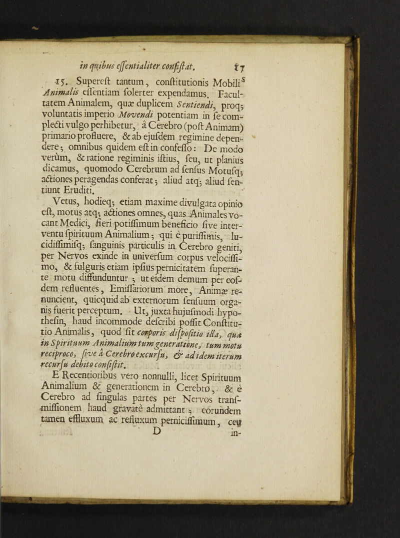 15. Supereft tantum, conftitutionis Mobili5 Animalis eflentiam folerter expendamus. Facul¬ tatem Animalem, qua? duplicem Sentiendi, proq5 voluntatis imperio Movendi potentiam in fe com- pledi vulgo perhibetur, a Cerebro (poft Animam) primario profluere, & ab ejufdem regimine depen¬ dere 5 omnibus quidem eftin confeflo: De modo verum, & ratione regiminis iftius, feu, ut planius dicamus, quomodo Cerebrum ad fenfus Motufq-, adtiones peragendas conferat 5 aliud atq; aliud fen- tiunt Eruditi. Vetus, hodieq-, etiam maxime divulgata opinio eft, motus atq-, adiones omnes, quas Animales vo¬ cant Medici, -fieri potiflimum beneficio five inter¬ ventu fpirituum Animalium qui e puriifimis lu- cidiflimifq5 fanguinis particulis in Cerebro geniti per Nervos exinde in univerfum corpus velocifli- mo, & fulguris etiam ipfius pernicitatem fuperan- te motu diffunduntur •, ut eidem demum pereof- dem refluentes, EmifTariorum more, Anima? re¬ nuntient, quicquidab externorum fenfuum orga¬ nis fuerit perceptum. Ut, juxta hujufmodi hypo- thefin, haud incommode deferibi poflit Conftitu- tio Animalis, quod fit corporis difpofitio ilia, qua in Spirituum Animalium tum generatione, tum motu reciproco, five d Cerebro excurfu, & ad idem iterum rccurfiu debito confifiit. E Recentioribus vero nonnulli, licet Spirituum Animalium & generationem in Cerebro, & e Cerebro ad fingulas partes per Nervos’ tranf- miffionem haud gravate admittant * eorundem tamen effluxum ac refluxum perniciflimum, ceu