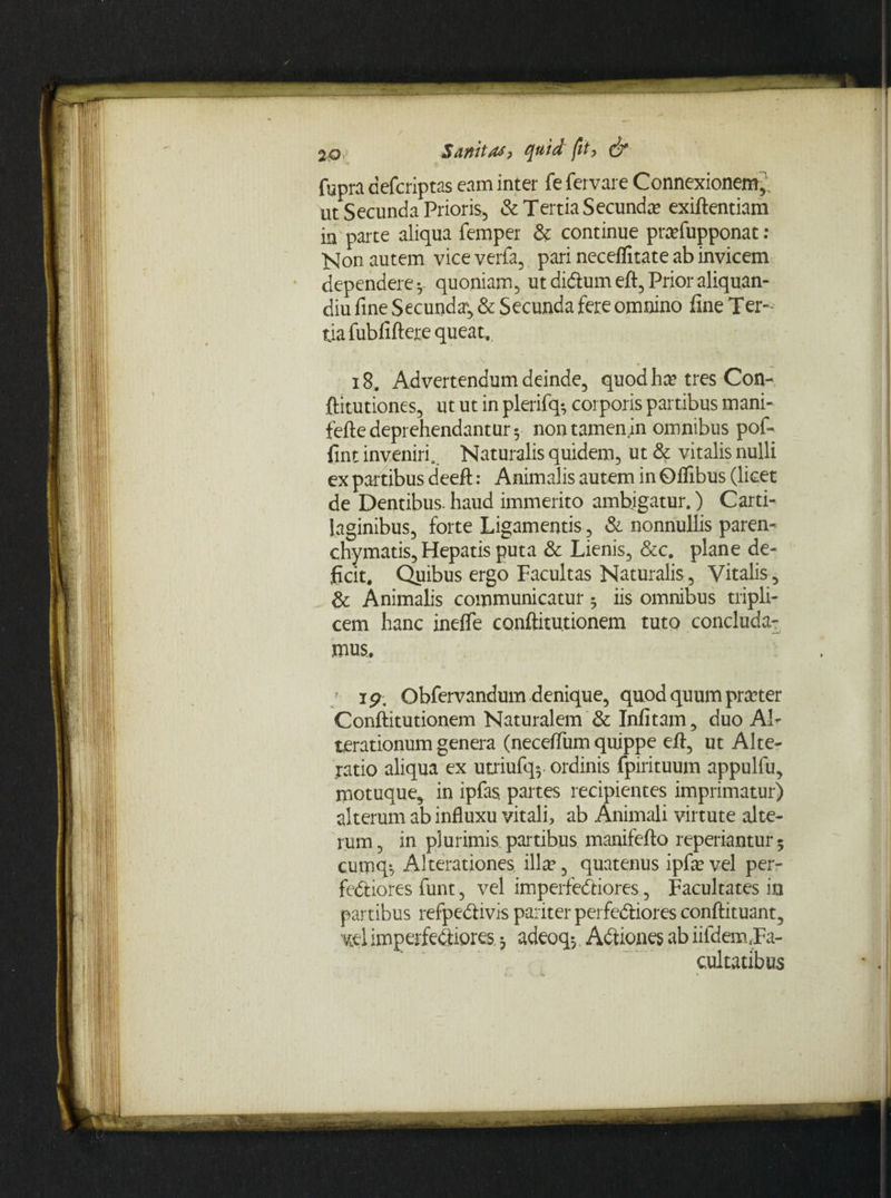 2Qy $dfthstf? quid fit) & fupra aefcriptas eam inter fe fervare Connexionem^ ut Secunda Prioris, & Tertia Secunda exiftentiam in parte aliqua femper & continue prafupponat: Non autem vice verfa, pari neceflitate ab invicem dependere*, quoniam, utdi&umeft,Prioraliquan- diu fine Secunda*, & Secunda fere omnino fine Ter¬ tia fubfiftere queat, 18, Advertendum deinde, quod ha? tres Con- ftitutiones, ut ut in plerifq*, corporis partibus mani- fefte deprehendantur 5 non tamen in omnibus pof- fint inveniri. Naturalis quidem, ut & vitalis nulli ex partibus deefl:: Animalis autem in Oflibus (licet de Dentibus, haud immerito ambigatur.) Carti¬ laginibus, forte Ligamentis, & nonnullis paren¬ chymatis. Hepatis puta Sc Lienis, &c. plane de¬ ficit. Quibus ergo Facultas Naturalis, Vitalis, & Animalis communicatur 5 iis omnibus tripli¬ cem hanc inefle conftitu.tionem tuto concluda¬ mus.. ip. Obfervandum denique, quod quum pra?ter Conftitutionem Naturalem Sc Infitam, duo Ab terationum genera (neceffum quippe eft, ut Alter latio aliqua ex utriufq-, ordinis fpirituum appulfu, motuque, in ipfas, partes recipientes imprimatur) alterum ab influxu vitali, ab Animali virtute alte¬ rum, in plurimis partibus manifefto reperiantur- cumq*, Alterationes illa?, quatenus ipfa? vel per¬ fectiores funt, vel imperfeCtiores, Facultates io partibus refpe&ivis pariter perfe&iores conftituant, vel imperfectiores 3 adeoq^. Adtiones ab iifdemja- cultatibus